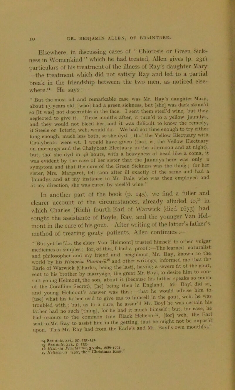 Elsewhere, in discussing cases of “ Chlorosis or Green Sick- ness in Womenkind ” which he had treated, Allen gives (p. 231) particulars of his treatment of the illness of Ray’s daughter Mary the treatment which did not satisfy Ray and led to a partial break in the friendship between the two men, as noticed else- where.14 He says :— “ But the most od and remarkable case was Mr. Ray's daughter Mary, about 13 years old, [who] had a green sickness, but [she] was dark skinn'd so [it was] not discernible in the face. I sent them steel'd wine, but they neglected to give it. Three months after, it turn'd to a yellow Jaundys, and they would not bleed her, and it was difficult to know the remedy, if Steele or Icteric, wch. would do. We had not time enough to try either long enough, much less both, so she dyd ; tho the \ ellow Electuary with Chalybeats were wt. I would have given (that, is, the Yellow Electuary on mornings and the Chalybeat Electuary in the afternoon and at night), but, tho’ she dyd in 48 hours, with a heavyness of head like a coma, it was evident by the case of her sister that the Jaundys here was only a. symptom and that the cure of the Green Sickness was the thing ; for her sister, Mrs. Margaret, fell soon after ill exactly of the same and had a Jaundys and at my instance to Mr. Dale, who was then employed and at my direction, she was cured by steel’d wine.” In another part of the book (p. 145), we find a fuller and clearer account of the circumstances, already alluded to,15 in which Charles (Rich) fourth Earl of Warwick (died 1673) had sought the assistance of Boyle, Ray, and the younger Van Hel- mont in the cure of his gout. After writing of the latter’s father’s method of treating gouty patients, Allen continues “ But yet he [i.e. the elder Van Helmont] trusted himself to other vulgar medicines or simples ; for, of this, I had a proofThe learned naturalist and philosopher and my friend and neighbour, Mr. Ray, known to the world by his Historia Plantaru18 and other writings, informed me that the Earle of Warwick (Charles, being the last), having a severe fit of the gout, sent to his brother by marryage, the great Mr. Boyl,to desire him to con- sult young Helmont, the son, about it (because his father speaks so much of the Coralline Secret), [he] being then in England. Mr. Boyl did so, and young Helmont’s answer was this:—that he would advise him to [use] what his father us’d to give eas to himself in the gout, wch. he was troubled w-ith ; but, as to a cure, he assur’d Mr. Boyl he was certain his father had no such [thing], for he had it much himself; but, for ease he had recours to the common true Black Hellebor17, [for] wch. the Ear sent to Mr. Ray to assist him in the getting, that he might not be impos d upon. This Mr. Ray had from the Earle’s and Mr. Boyl’s own mouth[s], 14 See ante, xvi., pp. i5i-iS2- 15 See ante, xvi., p. 153- 16 Historia Plantarnin, 3 vols., 1686-1704 _