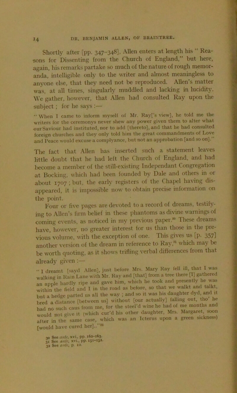 H Shortly after [pp. 347*348], Allen enters at length his “ Rea- sons for Dissenting from the Church of England,” but here, again, his remarks partake so much of the nature of rough memor- anda, intelligible only to the writer and almost meaningless to anyone else, that they need not be reproduced. Allen’s matter was, at all times, singularly muddled and lacking in lucidity. We gather, however, that Allen had consulted Ray upon the subject; for he says :— “ When I came to inform myself of Mr. Rayf's view], he told me the writers for the ceremonys never shew any ]X)wer given them to alter what our Saviour had instituted, nor to add [thereto], and that he had consulted foreign churches and they only told him the great commandments of Love and Peace would excuse a complyance, but not an approbation [and so on].” The fact that Allen has inserted such a statement leaves little doubt that he had left the Church of England, and had become a member of the still-existing Independant Congregation at Booking, which had been founded by Dale and others in or about 1707 ; but, the early registers of the Chapel having dis- appeared, it is impossible now to obtain precise information on the point. Four or five pages are devoted to a record of dreams, testify- ing to Allen’s firm belief in these phantoms as divine warnings of coming events, as noticed in my previous paper.80 These dreams have, however, no greater interest for us than those in the pie- vious volume, with the exception of one. This gives us [p. 357] another version of the dream in reference to Ray,31 which may be be worth quoting, as it shows trifling verbal differences from that already given :— I dreamt [sayd Allen], just before Mrs. Mary Ray fell ill, that I was walking in Rain Lane with Mr. Ray and [that] from a tree there [I] gathered an apple hardly ripe and gave him, which he took and presently he was within the field and I in the road as belore, so that we walkt and talkt, but a hedge parted us all the way ; and so it was his daughter dyd, and it bred a distance [between us] without [our actually] falling out, tho he h id no such caus from me, for the steel’d wine he had of me months and would not give it (which cur’d his other daughter, Mrs. Margaret, soon alter in the same case, which was an Icterus upon a green sickness) [would have cured her]..”32 30 See ante, xvi., pp 162-163. 31 See ante, xvi., pp. I5I_I52- 32 See ante, p 10.