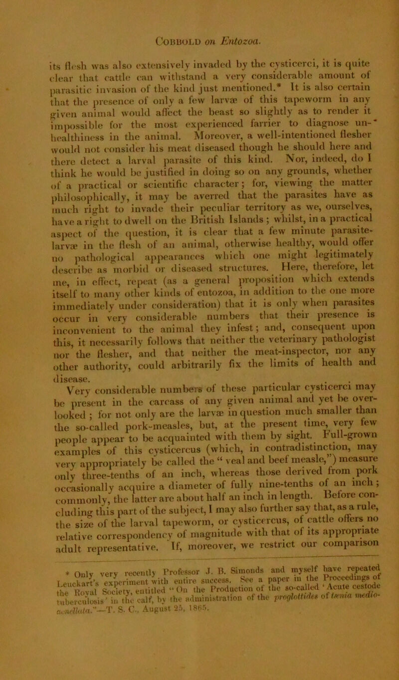 its Hcsli was also extensively invatled by the cysticerci, it is quite i l(‘ar that rattle ran withstand a very considerable amount of parasitic invasion of the kind just mentioned.* It is also certain that the presence of only a few larvae of tins tapeworm in any friven animal would affect the beast so slightly as to render it impossible for the most experienced farrier to diagnose un-' healthiness in the animal. Moreover, a well-intentiomnl flesher would not consider his meat diseased though he should here and there detect a larval parasite of this kind. Nor, indeed, do 1 think he would be justified in doing so on any grounds, whether of a practical or scientific character; for, viewing the matter philosophically, it may be averred that the parasites have as much right to invade their peculiar territory as we, ourselves, have a riglit to dwell on the IBritish Islands 5 whilst, in a practical aspect of the (juestion, it is clear that a few minute parasite- larva* in the flesh of an animal, otherwise healthy, would offer no pathological appearances which one might legitimately describe as morbid or diseased structures. Here, theiefore, let me, in eflect, repeat (as a general proposition which extends itself to many other kinds of entozoa, in addition to the one moie immediately under consideration) that it is only when parasites occur in very considerable numbers that their presence is inconvenient to the animal they infest, and, consequent upon this, it necessarily follows that neither the veterinary imthologist nor the flesher, and that neither the meat-inspector, nor any other authority, could arbitrarily fix the limits of health and disease. . . , Very considerable numl)er6 of these particular cysticerci may be present in the carcass of any given animal and yet lie over- looked ; for not only are the larvm in question much smaller than the so-called pork-measles, but, at the present time very few people appear to lie acquainted with them by sight. Full-grown examples of this cysticercus (which, in contradistinction, may very appropriately lie called the “ veal and beef measle,’ ) measure only three-tenths of an inch, whereas those derived from jKirk occasionally acquire a diameter of fully nine-tenths of an inch; commonly, the latter are about half an inch in lengtli. Before con- cluding this part of the subject, 1 may also further say that, as a rule, the size of the larval tapeworm, or cysticercus, of cattle offers no relative correspondency of magnitude with that of its appropriate adult representative. If, moreover, we restrict our comparison * Oulv very recently Professor .1. B. Simonds and myself have repeat^ I euckart’s ex^riinent m itli entire success. See a paper in the Pioceedingso the Roval Society, entitled “ On the Production of the so-called Acute cestode tubemilosis • in the calf, by the administration of the rroglottidef of t/rma medio- acrt.'7/uhi.”—T. S. C., August 2.i, 18fi5.