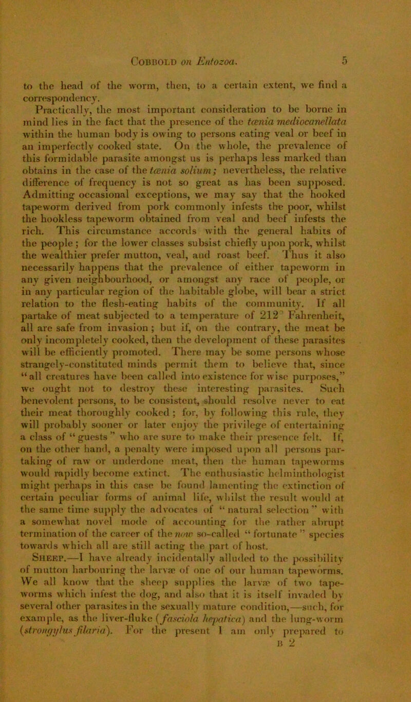 to the head of the worm, then, to a certain extent, we find a correspondency. Practically, the most important consideration to be borne in mind lies in the fact that the presence of the tcenia mediocanellata within the human body is owing to persons eating veal or beef in an imperfectly cooked state. On the whole, the prevalence of this formidable parasite amongst us is perhaps less marked than obtains in the case of thetcBnia solium; nevertheless, the relative difference of frequency is not so great as has been su})jx)sed. Admitting occasional exceptions, we may say that the hooked tapeworm derived from pork commonly infests the poor, w'hilst the hookless tapeworm obtained from veal and beef infests the rich. This circumstance accords with the general habits of the people; for the lower classes subsist chiefly upon pork, whilst the wealthier prefer mutton, veal, aiul roast beef. Thus it also necessarily happens that the prevalence of either tapeworm in any given neighbourhood, or amongst any race of jreople, or in any particular region of the habitaltle glolte, will bear a strict relation to the flesh-eating habits of the community. If all partake of meat subjected to a temperature of 212 Fahrenheit, all are safe from invasion ; but if, on the contrary, the meat be only incompletely cooked, then the development of these parasites will be efficiently promoted. There may be some persons whose strangely-constituted minds permit them to believe that, since “all creatures have been called into existence for wise purpo.ses,” we ought not to destroy these interesting parasites. Such benevolent persons, to be consistent, should resolve never to eat their meat thoroughly cooked ; for, by following this rule, they will probably sooner or later enjoy the privilege of entertaining a clitss of “guests” who arc sure to make their presence felt. If, on the other hand, a penalty were iinjKjsed upon all pcrsfms par- taking of raw or underdone meat, then the human tapeworms would rapidly become extinct. The enthusiastic helminthologist might perhaps in this case be found lamenting the extinction of certain peculiar forms of animal life, whilst the result would at the same time supply the advocates of “natural selection” with a somewhat novel mode of accounting for the rather abrupt termination of the career of the7JM/’ so-called “ fortunate ” species towards which all are still acting the part of host. SilEKP.—1 have already incidentally alluded to the possil)ility of mutton harbouring the larva* of one of our human tapeworms. We all know that the sheep supplies the larva* of two tape- worms which infest the dog, and also that it is itself invade<l by several other parasites in the sexually mature condition,—such, for example, as the liver-fluke {yasciola luqmtica) and the lung-worm {stroiif/]/hisJi/aria). For the present 1 am only {)repared to