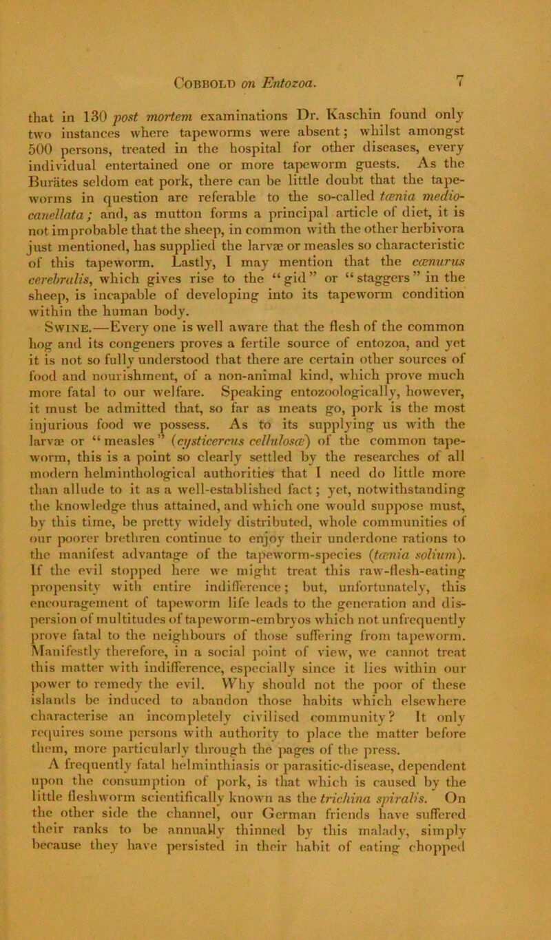 that in 130 post mortem examinations Dr. Kaschin found only two instances where tapeworms were absent; whilst amongst 500 persons, treated in the hospital for other diseases, every individual entertained one or more tapeworm guests. As the Burates seldom eat pork, there can be little doubt that the tape- worms in question are referable to the so-called tcenia medio- canellnta; and, as mutton forms a principal article of diet, it is not improbable that the sheep, in common with the other herbivora just mentioned, has supplied the larva? or measles so characteristic of this tapeworm. Lastly, 1 may mention that the camurus ccrehndis, which gives rise to the “gid” or “ staggers ” in the sheep, is incapable of dev'eloping into its tapeworm condition within the human body. Swine.—Every one is well aware that the flesh of the common hog and its congeners proves a fertile source of entozoa, and yet it is not so fully understood that there are certain other sources of food and nourishment, of a non-animal kind, which prove much more fatal to our welfare. Speaking entozoologically, however, it must be admitted that, so far as meats go, pork is the most injurious food we possess. As to its supplying us with the larva? or “ measles ” (a/sticercus celhilosaf) of the common tape- worm, this is a point so clearly settled by the researches of all modern helminthological authorities that I need do little more than allude to it as a well-established fact; yet, notwithstanding the knowledge thus attained, and which one would suppose must, by this time, be pretty widely distributed, whole communities of our poorer brethren continue to enjoy their underdone rations to the manifest advantage of the tapeworm-species (tconia sobum). If the evil stopped here we might treat this raw-flesh-eating propensity with entire indifierence; but, unfortunately, this encouragement of tapeworm life leads to the generation and dis- persion of multitudes of tapeworm-embryos which not unfrequently prove fatal to the neighbours of those suffering from tapeworm. Manifestly therefore, in a social point of view, we cannot tre.at this matter with indifference, especially since it lies within our power to remedy the evil. W hy should not the poor of these islands be induced to abandon those habits which elsewhere characterise an incompletely civilised community? It only rc(|uires some persons with authority to place the matter before them, more particularly through the jiages of the press. A frequently fatal helminthiasis or parasitic-disease, dependent upon the consumption of jjork, is that which is caused by the little fleshworm scientifically known as the trichina spiralis. On the other side the channel, our German friends have suffered their ranks to be annually thinned by this malady, simply because they have persisted in their habit of eating chopped