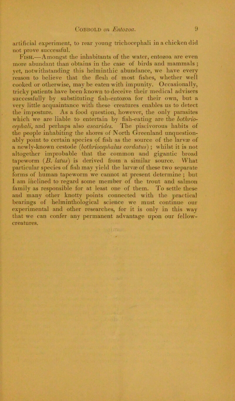 artificial exporiniont, to rear young tricliocephali in a chicken did not prove successful. Fish.—Amongst the inhabitants of the water, entozoa are even more abundant than obtains in the case of birds and mammals ; yet, notwithstanding this helminthic abundance, we have every reason to believe that the flesh of most fishes, whether well cooked or otherwise, may be eaten with impunity. Occasionally, tricky patients have been known to deceive their medical advisers successfully by substituting fish-entozoa for their own, but a very little acquaintance with these creatures enables us to detect the imposture. As a food question, however, the only parasites which we are liable to entertain by fish-eating are the hothrio- cephali, and perhaps also ascarides. The piscivorous habits of the people inhabiting the shores of North Greenland unquestion- ably point to certain species of fish as the source of the larvae of a newly-known cestode (bothriocep/iahis cordatnis); whilst it is not altogether improbable that the common and gigantic broad tapeworm (2?. lattis) is derived from a similar source. What particular species of fish may yield the larvae of these two separate forms of human tapeworm we cannot at present determine ; but I am inclined to regard some member of the trout and salmon family as responsible for tat least one of them. To settle these and many other knotty points connected with the practical bearings of helminthological science we must continue our experimental and other researches, for it is only in this way that we can confer any permanent advantage upon our fellow- creatures.