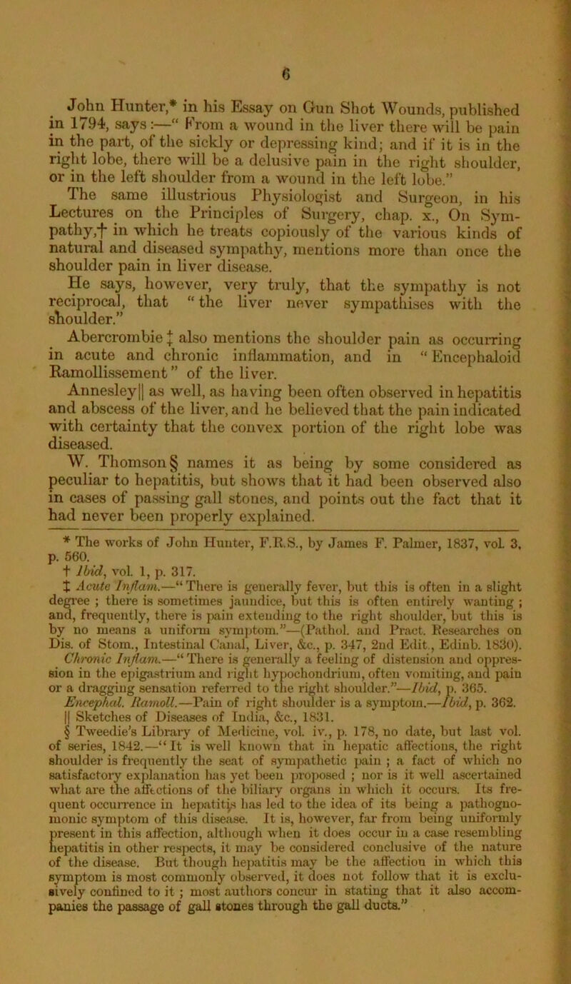 John Hunter* * * § in his Essay on Gun Shot Wounds, published in 1794, says“ From a wound in the liver there will be pain in the part, of the sickly or depressing kind; and if it is in the right lobe, there will be a delusive pain in the right shoulder, or in the left shoulder from a wound in the left lube.” The same illustrious Physiolo£,dst and Surgeon, in his Lectures on the Principles of Surgery, chap, x.. On Sym- pathy,*f in which he treats copiously of the various kinds of natural and diseased sympathy, mentions more than once the shoulder pain in liver disease. He says, however, very truly, that the sympathy is not reciprocal, that “the liver never sympathises with the shoulder.” Abercrombie I also mentions the shoulder pain as occuiring in acute and chronic inllammation, and in “ Encephaloid RamoUissement ” of the liver. Annesleyll as well, as having been often observed in hepatitis and abscess of the liver, and he believed that the pain indicated with certainty that the convex portion of the right lobe was diseased. W. Thomson § names it as being by some considered as peculiar to hepatitis, but shows that it had been observed also in cases of passing gall stones, and points out the fact that it had never been properly explained. * The works of John Hunter, F.R.S., by James F. Palmer, 1837, voL 3, p. 560. t Jbid, vol. 1, p. 317. X Acute Injlam.—“There is generally fever, but this is often in a slight dem'ee ; there is sometimes jaundice, but this is often entirely wanting ; and, frequently, there is pain extending to the right shoulder, but this is by no means a uniform .sym])tom.”—(Pathol, and Pract. Itesearches on Dis. of Stom., Intestinal Canal, Liver, &c., p. 347, 2nd Edit., Edinb. 1830). Chronic Infiam.—“ There is generally a feeling of distension and oppres- sion in the e])iga.strium and riglit hypochondrium, often vomiting, and pain or a dragging sensation refeired to the right shoulder.”—Ibid, p. 365. Encephtd. Ravioli.—Pain of right shoulder is a symptom.—Ibid, p. 362. II Sketches of Diseases of India, &c., 1831. § Tweedie’s Library of Medicine, vol. i\'., p. 178, no date, but last vol. of series, 1842.—“It is well known that in hepatic affections, the i-ight shoulder is frequently the seat of spnjmthetic ])ain ; a fact of which no satisfactory explanation has yet been proposed ; nor is it well ascertained what are the affections of the biliary organs in which it occurs. Its fre- quent occuiTence in hepatites has led to the idea of its being a pathogno- monic symptom of this disease. It is, however, far from being uniformly 1)resent in this affection, although when it does occur in a case resembling lepatitis in other resjjects, it may be considered conclusive of the nature of the disease. But though hepatitis may be the affection in which this symptom is most commonly observed, it does not follow that it is exclu- sively confined to it ; most authors concur in stating that it also accom- panies the passage of gaU stones through the gall ducts.”