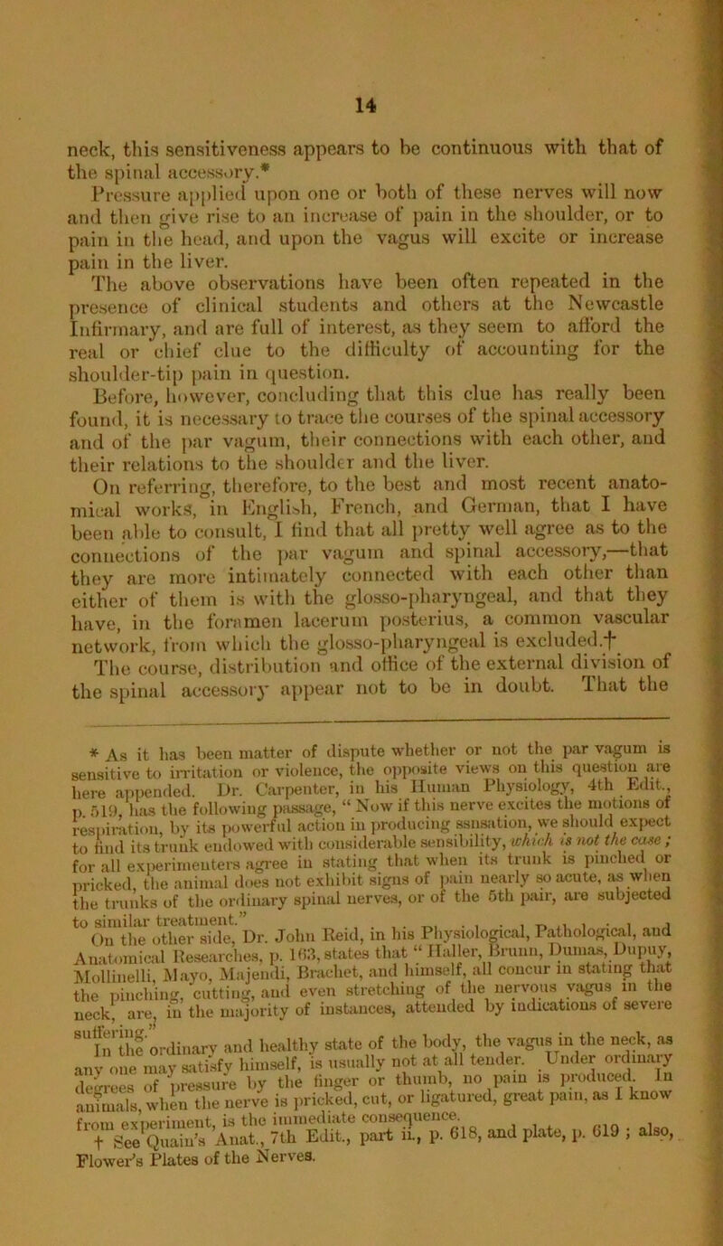 neck, this sensitiveness appears to be continuous with that of the spinal accessory.* Pressure applied* upon one or both of these nerves will now and then give rise to an increase of ))ain in the shoulder, or to pain in the head, and upon the vagus will excite or increase pain in the liver. The above observations have been often repeated in the presence of clinical students and others at the Newcastle Infirmary, and are full of interest, as they seem to afford the real or chief clue to the difficulty of accounting for the shoulder-tip pain in (piestion. Before, however, concluding that this clue has really been found, it is necessary to trace the courses of the spinal accessory and of the ])ar vagum, their connections with each other, and their relations to the shoulder and the liver. On referring, tlierefore, to the best and most recent anato- mical works, in English, French, and German, that I have been able to consult, I find that all pretty well agree as to the connections of the par vagum and spinal accessory,—that they are more intimately connected with each otlier than cither of them is with the glosso-i>haryngeal, and that they have, in the foramen lacerum posterius, a common vascular network, from whicli the glosso-pharyngcal is excluded.*)*^ The course, distribution and otHce of the external division of the spinal accessory appear not to be in doubt. That the * As it has been matter of dispute whether or not the par vagum is sensitive to iiTitatiou or violence, the opposite views on this question are here appended. J>r. Carpenter, in his Human Physiology, 4th Edit., p 519, has the following passage, “ Now if this nerve e.xcites the motions of respiration, by its powerful action in jiroducing ssn»ition, we should e.xi)ect to tind its trunk endowed with consiilerable sensibility, which is mt the case; for all experimenters agi-ee in stating that when its trunk is pinched or pricked, tlie animal does not e.xhibit signs of ].ain nearly so acute, as wlien the trunks of the ordinary spinal nerve.s, or of the 6th pair, are subjected to similar treatment.” , . • i n i • i a On the otlier si<le, Dr. John Reid, in his Pliysiolomcal, Pathological, and Anatomical Researches, p. 193, states that “ Haller Briiiin, Dumas Dupiiy Mollinelli, lAlayo, .Majendi, Bracket, and himself, all concur in stating that the pinching, cutting, and even stretching of the iiervous yiigus in the neck, arcj in the majority of instances, attended by indications of seveie ®“ln Uie 'ordiiiary and healthy state of the body the vagus in the neck, as any one may satisfy himself, is usually not at all tender. Under oidinaiy deLees of pressure by the finger or thumb, no pain is ].roduced In aubuals whin the nerve is in icked, cut, or ligatured, great pain, as 1 know from experiment, is the immediate consequence. , i i t See Quaiu’s Anat., 7th Edit., pai-t in, p. 618, and plate, p. 019 ; also, Flower’s Plates of the Nerves.