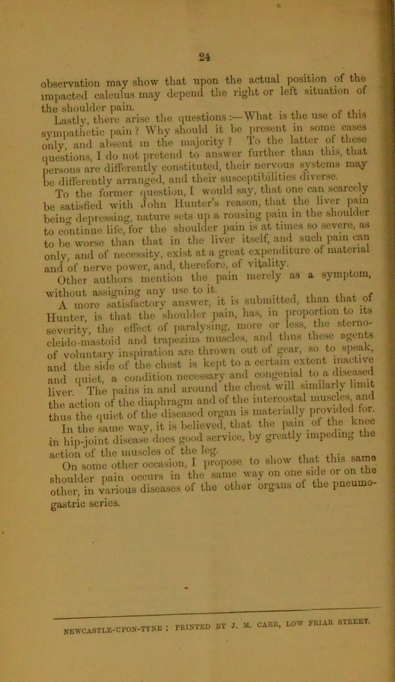 observation may show that upon the actual position of the impacted calculus may depend tlie right or lett situation of the shoulder pain. ^ f • Lastly there arise the questions hat is the use ot this svmpathkic pain? Why should it be ju-esent in some cases only, absent in the majority? io tlie latter ot these questions I do not pretend to answer further than this, that persons are ditfm-ently constituted, their nervous systems may be ditierently airanged, and their susceptibilities diverse. To the former (piestion, I would say, that one can scarcely be satistied with John Hunter’s reason, that the liven- pain beim>- depressing, nature sets up a rousing pain in the shoulder to continue life, for the slioiilder pain is at tunes so severe, as to be worse than that in the liver itself, and such pain ciin only, and of necessity, exist at a great expenditure of material and of nerve iiower, and, therefore, ot vitality. Other authors mention the pain merely as a symptom, without assigning any use to it. i -xi. i nf A more satisfactory answer, it is submitted, tlian that o Hunter, is that the shoulder pain, lias, iii proportion to its severity, the etfect of paralysing, more or less, the sterno- cleido-mastoid and trajiezius muscles, and thus these agents of voluntary inspiration are thrown out ot gear, so to spea , and the side of the chest is kept to a certain extent inactive and quiet, a condition necessary and congenial to a dise^ liver. ^ The pains in and around the chest will similarly limit the action of the diaphragm and of the intercostal luuscles an thus the quiet of the disea.sed organ is materially l»}»y'<^ed or^ In the same way, it is believed, that the pain of the knee in hip-joint disease docs good service, by greatly impeding the action of the muscles of the leg. On some other occasion, I propose to show shoulder pain occurs in the same way on one side oi on the other> various diseases of the other organs ot the pneumo- gastric series. newcastle-upon-tynk : PRINTED BY J. M. CARR, LOW FRIAR STREET.