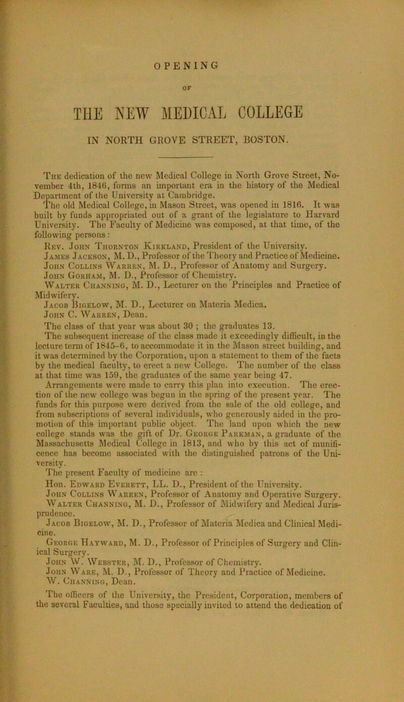 OPENING OF THE NEW MEDICAL COLLEGE IN NORTH GROVE STREET, BOSTON. The dedication of the new Medical College in North Grove Street, No- vember 4th, 1846, forms an important era in the history of the Medical Department of the University at Cambridge. The old Medical College, in Mason Street, was opened in 1816. It was built by funds appropriated out of a grant of the legislature to Harvard University. The Faculty of Medicine was composed, at that time, of the following persons: Rev. John Thornton Kirkland, President of the University. James Jackson, M. D., Professor of the Theory and Practice of NIedicine. John Collins Warren, M. U., Professor of Anatomy and Surgery. John Gorha.m, M. U., Professor of Chemistry. Walter Channino, M. D., Lecturer on the Principles and Practice of Midwifery. Jacob JIigelow, M. D., Lecturer on Materia Medica. John C. Warren, Dean. The class of that year was about 30 ; the graduates 13. The subsequent increase of the class made it exceedingly difficult, in the lecture term of 1845-6, to accommodate it in the Mason street building, and it was determined by the Corporation, upon a statement to them of the facts by the medical faculty, to erect a new (College. The number of the class at that time was 159, the graduates of the same year being 47. Arrangements were made to carry this plan into execution. The erec- tion of the new college was begun in the spring of the present year. The funds for this purpose were derived from the sale of the old college, and from subscriptions of several individuals, who generously aided in the pro- motion of this important public object. The land upon which the new college stands was the gift of Dr. George Parkman, a graduate of the Massachusetts Medical College in 1813, and who by this act of munifi- cence has become associated with the distinguished patrons of the Uni- versity. The present Faculty of medicine are ; Hon. Edward Everett, LL. D., President of the University. John Collins Warren, Professor of Anatomy and Operative Surgery. Walter Channing, M. D., Professor of Midwifery' and Medical Juris- prudence. Jacob Bigelow, M. D., Professor of Materia Medica and Clinical Medi- cine. George Hayward, M. D., Professor of Principles of Surgery and Clin- ical Surgery. John W. Webster, M. D., Professor of Chemistry. John Ware, M. D., Professor of Theory and Practice of Medicine. W. Channing, Dean. The officers of the University, the President, Corporation, members of the several Faculties, aud those specially invited to attend the dedication of