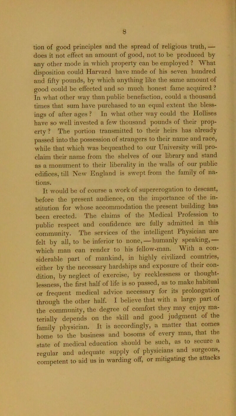 tion of good principles and the spread of religious truth, — does it not effect an amount of good, not to be produced by any other mode in which property can be employed ? What disposition could Harvard have made of his seven hundred and fifty pounds, by which anything like the same amount of good could be effected and so much honest fame acquired ? In what other way than public benefaction, could a thousand times that sum have purchased to an equal extent the bless- ings of after ages ? In what other way could the Hollises have so well invested a few thousand pounds of their prop- erty? The portion transmitted to their heirs has already passed into the possession of strangers to their name and race, while that which was bequeathed to our University will pro- claim their name from the shelves of our library and stand as a monument to their liberality in the walls of our public edifices, till New England is swept from the family of na- tions. It would be of course a work of supererogation to descant, before the present audience, on the importance of the in- stitution for whose accommodation the present building has been erected. The claims of the Medical Profession to public respect and confidence are fully admitted in this community. The services of the intelligent Physician are felt by all, to be inferior to none, — humanly speaking, — which man can render to his fellow-man. With a con- siderable part of mankind, in highly civilized countries, either by the necessary hardships and exposure of their con- dition, by neglect of exercise, by recklessness or thought- lessness, the first half of life is so passed, as to make habitual or frequent medical advice necessary for its prolongation through the other half. I believe that with a large part of the community, the degree of comfort they may enjoy ma- terially depends on the skill and good judgment of the family physician. It is accordingly, a matter that comes home to the business and bosoms of every man, that the state of medical education should be such, as to secure a regular and adequate supply of physicians and surgeons, competent to aid us in warding off, or mitigating the attacks