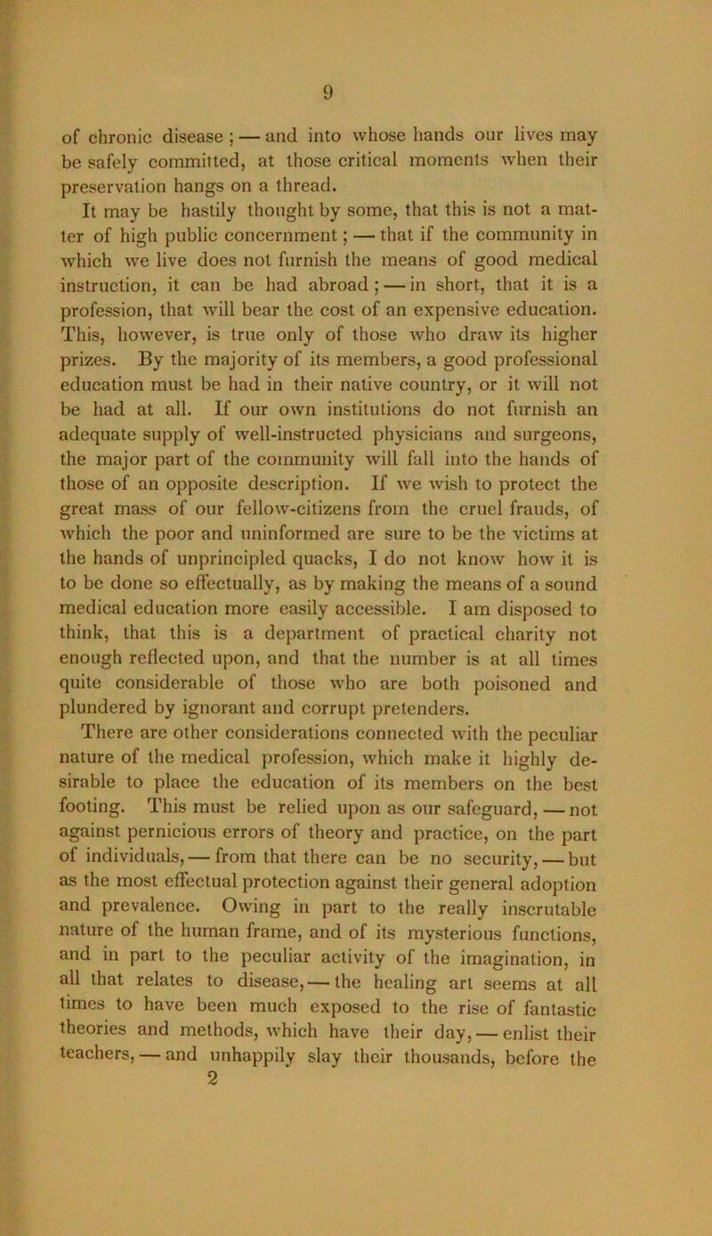 of chronic disease ; — and into whose hands our lives may- be safely committed, at those critical moments when their preservation hangs on a thread. It may be hastily thought by some, that this is not a mat- ter of high public concernment; — that if the community in which we live does not furnish the means of good medical instruction, it can be had abroad ; — in short, that it is a profession, that will bear the cost of an expensive education. This, however, is true only of those who draw its higher prizes. By the majority of its members, a good professional education must be had in their native country, or it will not be had at all. If our own institutions do not furnish an adequate supply of well-instructed physicians and surgeons, the major part of the community will fall into the hands of those of an opposite description. If we wish to protect the great mass of our fellow-citizens from the cruel frauds, of which the poor and uninformed are sure to be the victims at the hands of unprincipled quacks, I do not know how it is to be done so effectually, as by making the means of a sound medical education more easily accessible. I am disposed to think, that this is a department of practical charity not enough reflected upon, and that the number is at all times quite considerable of those who are both poisoned and plundered by ignorant and corrupt pretenders. There are other considerations connected with the peculiar nature of the medical profession, which make it highly de- sirable to place the education of its members on the best footing. This must be relied upon as our safeguard, —not against pernicious errors of theory and practice, on the part of individuals, — from that there can be no security, — but as the most effectual protection against their general adoption and prevalenee. Owing in part to the really inscrutable nature of the human frame, and of its mysterious functions, and in part to the peculiar activity of the imagination, in all that relates to disease,— the healing art seems at all times to have been much exposed to the rise of fantastic theories and methods, which have their day, — enlist their teachers, — and unhappily slay their thousands, before the 2