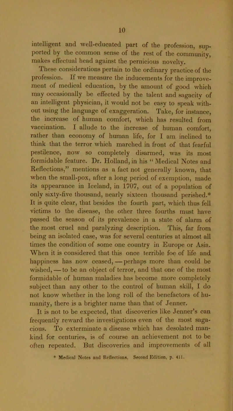 intelligent and well-educated part of the profession, sup- ported by the common sense of the rest of the community, makes effectual head against the pernicious novelty. These considerations pertain to the ordinary practice of the profession. If we measure the inducements for the improve- ment of medical education, by the amount of good which may occasionally be effected by the talent and sagacity of an intelligent physician, it would not be easy to speak with- out using the language of exaggeration. Take, for instance, the increase of human comfort, which has resulted from vaccination. I allude to the increase of human comfort, rather than economy of human life, for I am inclined to think that the terror which marched in front of that fearful pestilence, now so completely disarmed, was its most formidable feature. Dr. Holland, in his “ Medical Notes and Reflections,” mentions as a fact not generally known, that when the small-pox, after a long period of exemption, made its appearance in Iceland, in 1707, out of a population of only sixty-five thousand, nearly sixteen thousand perished.* It is quite clear, that besides the fourth part, which thus fell victims to the disease, the other three fourths must have passed the season of its prevalence in a state of alarm of the most cruel and paralyzing description. This, far from being an isolated case, was for several centuries at almost all times the condition of some one country in Europe or Asia. When it is considered that this once terrible foe of life and happiness has now ceased,—perhaps more than could be wished, — to be an object of terror, and that one of the most formidable of human maladies has become more completely subject than any other to the control of human skill, I do not know whether in the long roll of the benefactors of hu- manity, there is a brighter name than that of Jenner. It is not to be expected, that discoveries like Jenner’s can frequently reward the investigations even of the most saga- cious. To exterminate a disease which has desolated man- kind for centuries, is of course an acliievement not to be often repeated. But discoveries and improvements of all * Medical Notes and Reflections. Second Edition, p. 411.