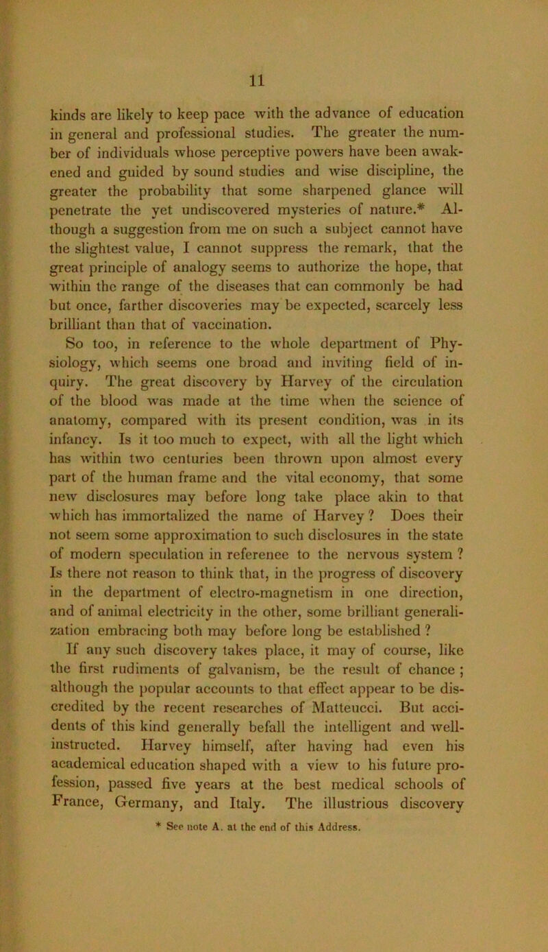 kinds are likely to keep pace with the advance of education in general and professional studies. The greater the num- ber of individuals whose perceptive powers have been awak- ened and guided by sound studies and wise discipline, the greater the probability that some sharpened glance Avill penetrate the yet undiscovered mysteries of nature.* Al- though a suggestion from me on such a subject cannot have the slightest value, I cannot suppress the remark, that the great principle of analogy seems to authorize the hope, that within the range of the diseases that can commonly be had but once, farther discoveries may be expected, scarcely less brilliant than that of vaccination. So too, in reference to the whole department of Phy- siology, which seems one broad and inviting field of in- quiry. The great discovery by Harvey of the circulation of the blood w'as made at the time when the science of anatomy, compared with its present condition, was in its infancy. Is it too much to expect, with all the light which has wdthin two centuries been thrown upon almost every part of the human frame and the vital economy, that some new disclosures may before long take place akin to that which has immortalized the name of Harvey ? Does their not seem some approximation to such disclosures in the state of modern speculation in reference to the nervous system ? Is there not reason to think that, in the progress of discovery in the department of electro-magnetism in one direction, and of animal electricity in the other, some brilliant generali- zation embracing both may before long be established ? If any such discovery takes place, it may of course, like the first rudiments of galvanism, be the result of chance ; although the popular accounts to that effect appear to be dis- credited by the recent researches of Matteucci. But acci- dents of this kind generally befall the intelligent and well- instructed. Harvey himself, after having had even his academical education shaped with a view to his future pro- fession, passed five years at the best medical schools of France, Germany, and Italy. The illastrious discovery * See note A. at the end of this Address.