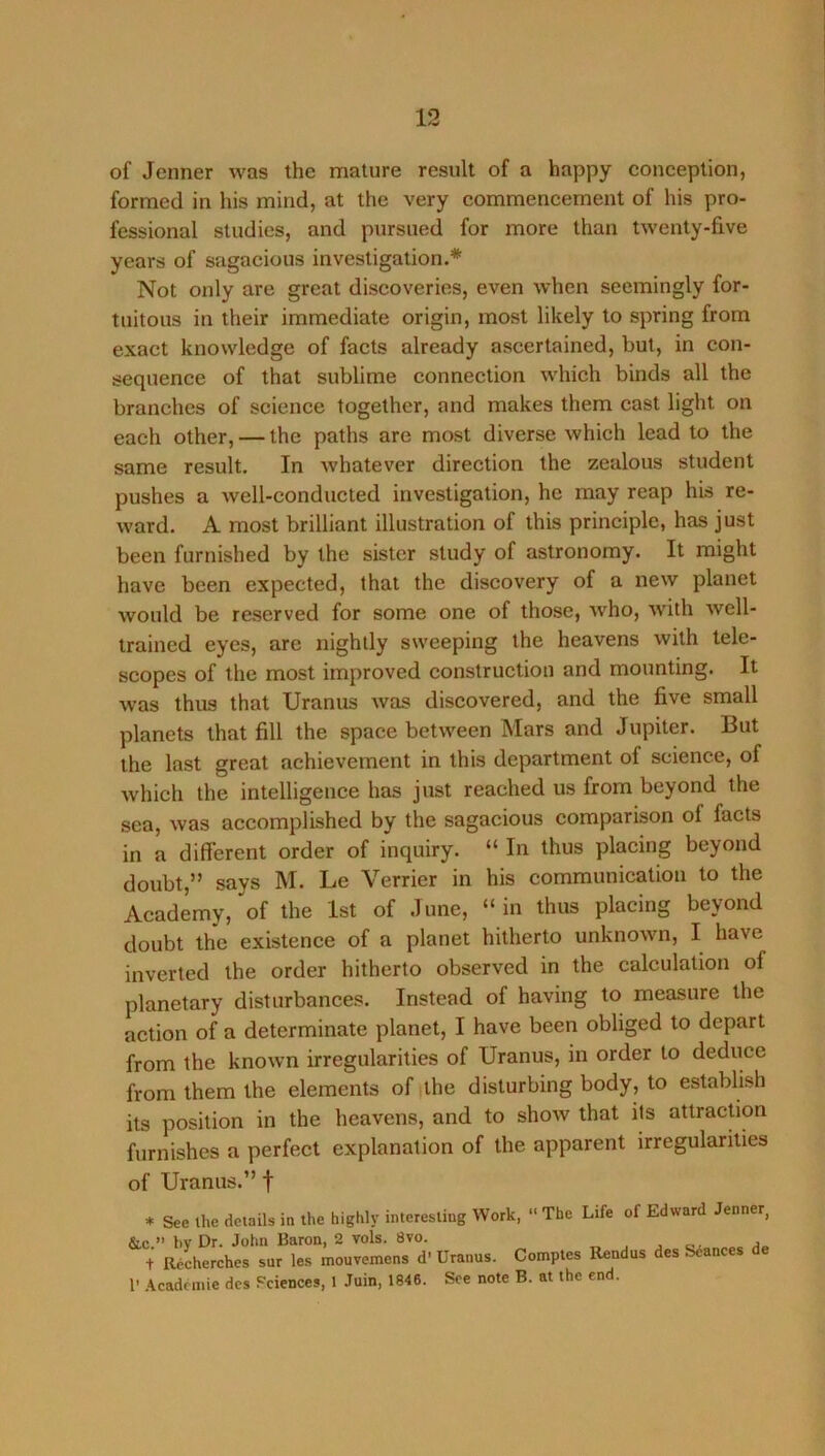 of Jenner was the mature result of a happy conception, formed in his mind, at the very commencement of his pro- fessional studies, and pursued for more than twenty-five years of sagacious investigation.* Not only are great discoveries, even when seemingly for- tuitous in their immediate origin, most likely to spring from exact knowledge of facts already ascertained, but, in con- sequence of that sublime connection which binds all the branches of science together, and makes them cast light on each other, — the paths are most diverse which lead to the same result. In whatever direction the zealous student pushes a well-conducted investigation, he may reap his re- ward. A most brilliant illustration of this principle, has just been furnished by the sister study of astronomy. It might have been expected, that the discovery of a new planet would be reserved for some one of those, who, with well- trained eyes, are nightly sweeping the heavens with tele- scopes of the most improved construction and mounting. It was thus that Uranus was discovered, and the five small planets that fill the space between Mars and Jupiter. But the last great achievement in this department of science, of which the intelligence has just reached us from beyond the sea, was accomplished by the sagacious comparison of facts in a different order of inquiry. “ In thus placing beyond doubt,” says M. Le Verrier in his communication to the Academy, of the 1st of June, “ in thus placing beyond doubt the existence of a planet hitherto unknown, I have inverted the order hitherto observed in the calculation of planetary disturbances. Instead of having to measure the action of a determinate planet, I have been obliged to depart from the known irregularities of Uranus, in order to deduce from them the elements of |the disturbing body, to establish its position in the heavens, and to show that its attraction furnishes a perfect explanation of the apparent irregularities of Uranus.” f * See the details in the highly interesting Work, “ The Life of Edward Jenner, &c ” hv Dr. John Baron, 2 vols. 8vo. , . a +■ a/cherches sur les iitouvemens d-Uranus. Comptes Rendus des beances de 1’ .\cadcinie dcs Sciences, 1 Juin, 1846. See note B. at the end.