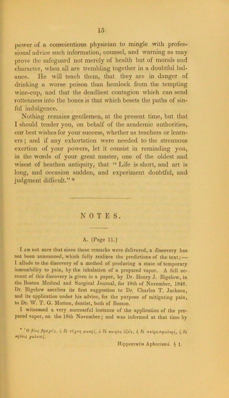 power of a conscientious physician to mingle with profes- sional advice such information, counsel, and warning as may prove the safeguard not merely of health but of morals and character, when all are trembling together in a doubtful bal- ance. He will teach them, that they are in danger of drinking a worse poison than hemlock from the tempting wine-cup, and that the deadliest contagion which can send rottenness into the bones is that which besets the paths of sin- ful indulgence. Nothing remains gentlemen, at the present time, but that I should tender you, on behalf of the academic authorities, our best wishes for your success, whether as teachers or learn- ers ; and if any exhortation were needed to the strenuous exertion of your powers, let it consist in reminding you, in the words of your great master, one of the oldest and wisest of heathen antiquity, that “ Life is short, and art is long, and occasion sudden, and experiment doubtful, and judgment difficult.” * NOTE S. A. (Page 11.) I AM not sure that since these remarks were delivered, a discovery has not been announced, which fully realizes the predictions of the text; — I allude to the discovery of a method of producing a stale of temporary insensibility to pain, by the inhalation of a prepared vapor. A full ac- count of this discovery is given in a paper, by Dr. Henry J. Bigelow, in the Boston Medical and Surgical Journal, for 18th of November, 1846. Dr. Bigelow ascribes its first suggestion to Dr. Charles T. Jackson, and its application under his advice, for the purpose of mitigating pain, to Dr. W. T. G. Morton, dentist, both of Boston. I witnessed a very successful instance of the application of the pre- pared vapor, on the 18lh November; and was informed at that time by * 'O jS/of xq/oiS /uiiTti'i. I, Si Tf/rri fiaxQli,u Si xui{)og iigvg, S/ Si nei(Ja aipaXtQt^, Si Hippocratis Aphorismi. § 1.