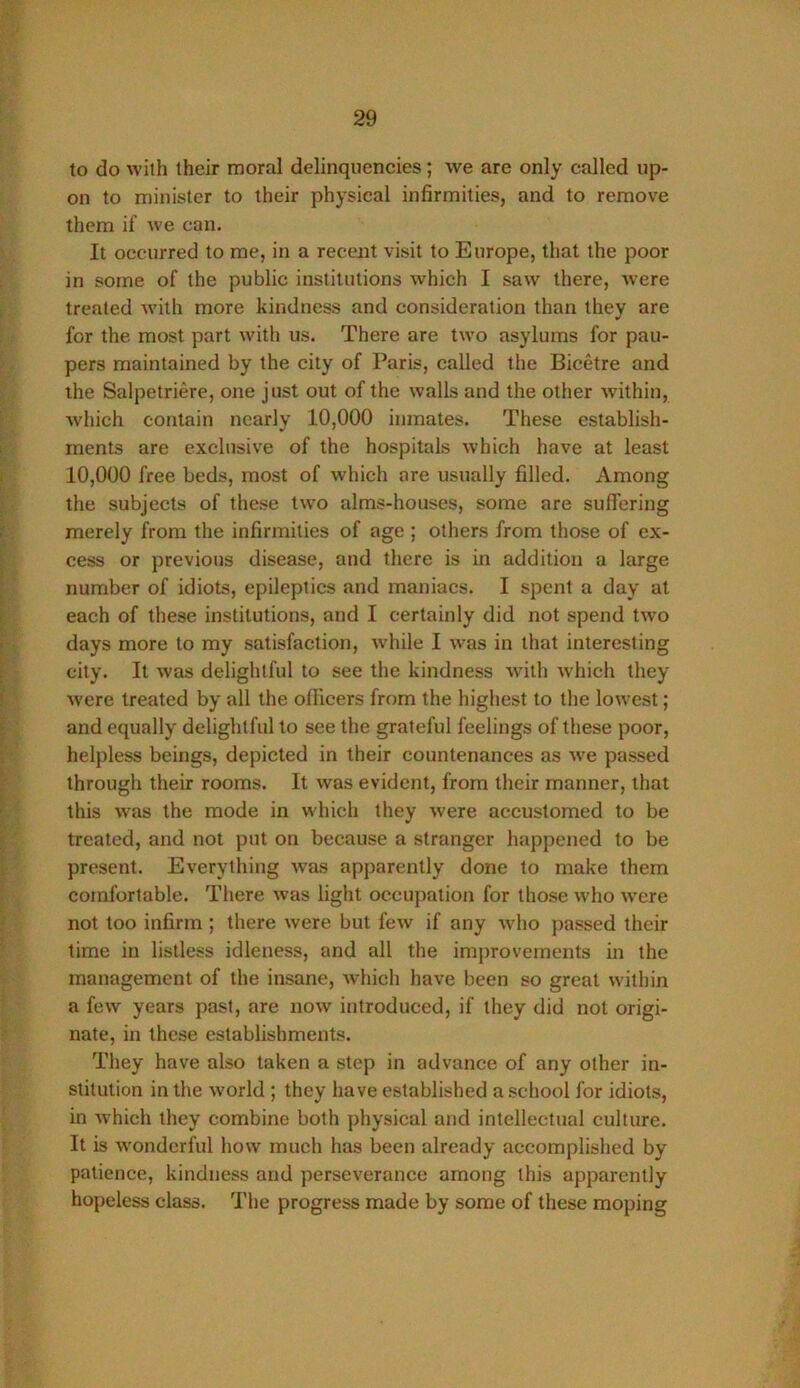 to do with their moral delinquencies; we are only called up- on to minister to their physical infirmities, and to remove them if we can. It occurred to me, in a recent visit to Europe, tliat the poor in some of the public institutions which I saw there, were treated with more kindness and consideration than they are for the most part with us. There are two asylums for pau- pers maintained by the city of Paris, called the Bicetre and the Salpetriere, one just out of the walls and the other within, which contain nearly 10,000 inmates. These establish- ments are exclusive of the hospitals which have at least 10,000 free beds, most of which are usually filled. Among the subjects of these two alms-houses, some are sufiering merely from the infirmities of age ; others from those of ex- cess or previous disease, and there is in addition a large number of idiots, epileptics and maniacs. I spent a day at each of these institutions, and I certainly did not spend two days more to my satisfaction, while I was in that interesting city. It was delightful to see the kindness with which they were treated by all the officers from the highest to the lowest; and equally delightful to see the grateful feelings of these poor, helpless beings, depicted in their countenances as we passed through their rooms. It was evident, from their manner, that this was the mode in which they were accustomed to be treated, and not put on because a stranger happened to be present. Everything was apparently done to make them comfortable. There was light occupation for those who were not too infirm ; there were but Icav if any who passed their time in listless idleness, and all the improvements in the management of the insane, which have been so great within a few years past, are now introduced, if they did not origi- nate, in these establishments. They have also taken a step in advance of any other in- stitution in the world ; they have established a school for idiots, in which they combine both physical and intellectual culture. It is wonderful how much has been already accomplished by patience, kindness and perseverance among this apparently hopeless class. The progress made by some of these moping