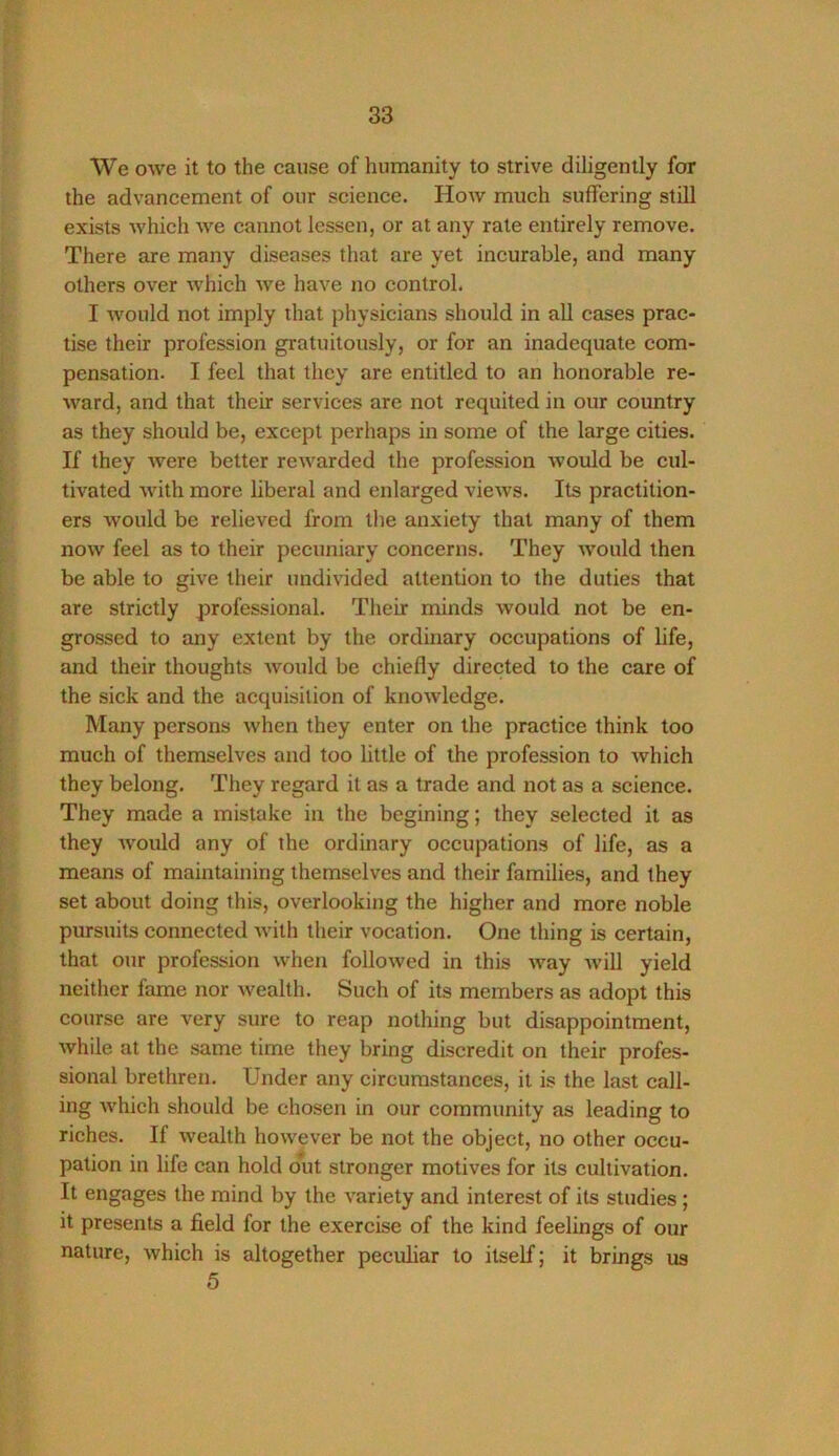 We owe it to the cause of humanity to strive diligently for the advancement of our science. How much suffering still exists which Ave cannot lessen, or at any rate entirely remove. There are many diseases that are yet incurable, and many others over which Ave have no control. I Avould not imply that physicians should in all cases prac- tise their profession gratuitously, or for an inadequate com- pensation. I feel that they are entitled to an honorable re- Avard, and that their services are not requited in our country as they should be, except perhaps in some of the large cities. If they Avere better reAvarded the profession Avould be cul- tivated Avith more liberal and enlarged vieAvs. Its practition- ers Avould be relieved from the anxiety that many of them noAv feel as to their pecuniary concerns. They Avould then be able to give their undivided attention to the duties that are strictly professional. Their minds would not be en- grossed to any extent by the ordinary occupations of life, and their thoughts Avould be chiefly directed to the care of the sick and the acquisition of knoAvledge. Many persons Avhen they enter on the practice think too much of themselves and too little of the profession to Avhich they belong. They regard it as a trade and not as a science. They made a mistake in the begining; they selected it as they Avould any of the ordinary occupations of life, as a means of maintaining themselves and their families, and they set about doing this, overlooking the higher and more noble pursuits connected Avith their vocation. One thing is certain, that our profession Avhen folloAved in this Avay Avill yield neither fame nor Avealth. Such of its members as adopt this course are very sure to reap nothing but disappointment, Avhile at the same time they bring discredit on their profes- sional brethren. Under any circumstances, it is the last call- ing Avhich should be chosen in our community as leading to riches. If Aveallh hoAvever be not the object, no other occu- pation in life can hold out stronger motives for its cultivation. It engages the mind by the A’ariety and interest of its studies; it presents a field for the exercise of the kind feelings of our nature, Avhich is altogether peculiar to itself; it brings us 5