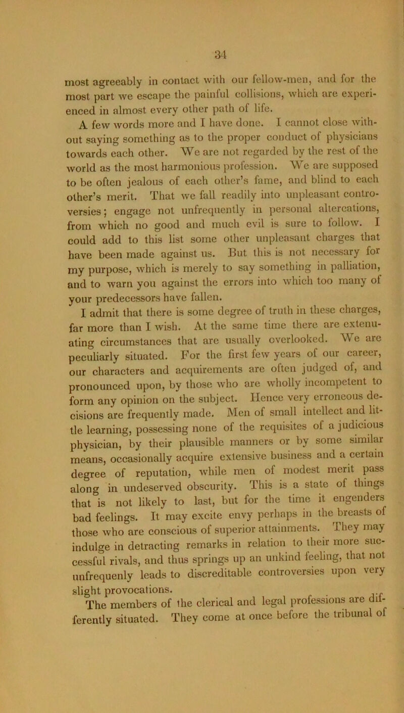 most agreeably in contact with our fellow-men, and for the most part we escape the painful collisions, which are experi- enced in almost every other path of life. A few words more and I have done. I cannot close with- out saying something as to the proper conduct of physicians towards each other. We are not regarded by the rest of the world as the most harmonious profession. We are supposed to be often jealous of each other’s fame, and blind to each other’s merit. That we fall readily ijito unpleasant contro- versies; engage not unfrequently in personal altercations, from which no good and much evil is sure to follow. I could add to this list some other unpleasant charges that have been made against us. But this is not necessary for my purpose, which is merely to say something in palliation, and to warn you against the errors into which too many of your predecessors have fallen. I admit that there is some degree of truth in these charges, far more than I wish. At the same time there are extenu- ating circumstances that arc usually overlooked. We are peculiarly situated. For the first few years of our career, our characters and acquirements are often judged of, and pronounced upon, by those who are wholly incompetent to form any opinion on the subject. Hence very erroneous de- cisions are frequently made. Men of small intellect and lit- tle learning, possessing none of the requisites of a judicious physician, by their plausible manners or by some similar means, occasionally acquire extensive business and a certain degree of reputation, while men of modest merit pass along in undeserved obscurity. This is a state of things that is not likely to last, but for the time it engenders bad feelings. It may excite envy perhaps in the breasts of those who are conscious of superior attainments. They may indulge in detracting remarks in relation to their more suc- cessful rivals, and thus springs up an unkind feehng, that not unfrequenly leads to discreditable controversies upon very slight provocations. The members of the clerical and legal professions are dii- ferently situated. They come at once before the tribunal of