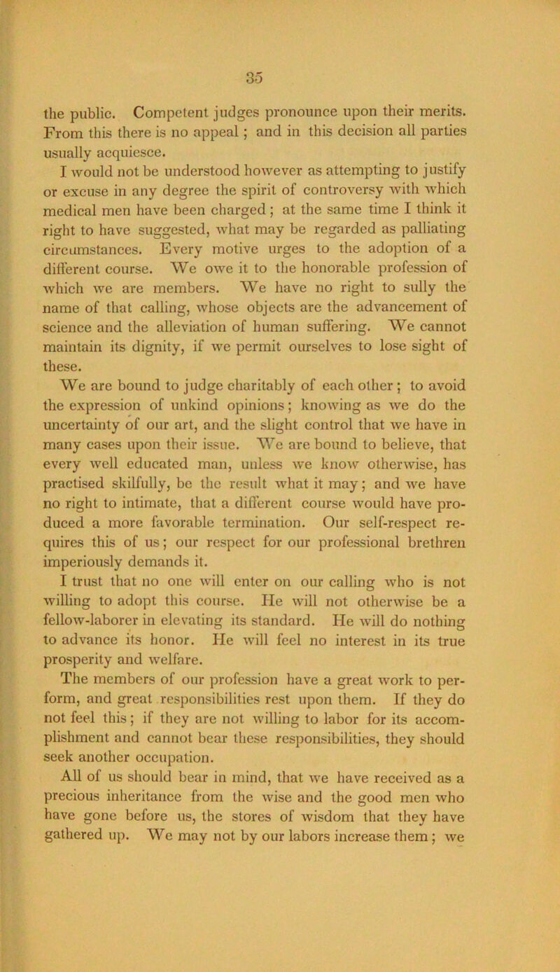 the public. Competent judges pronounce upon their merits. From this there is no appeal; and in this decision all parties usually acquiesce. I would not be understood however as attempting to justify or excuse in any degree the spirit of controversy with which medical men have been charged ; at the same time I think it right to have suggested, what may be regarded as palliating circumstances. Every motive urges to the adoption of a dilferent course. We owe it to the honorable profession of which we are members. We have no right to sully the name of that calling, whose objects are the advancement of science and the alleviation of human suffering. We cannot maintain its dignity, if we permit ourselves to lose sight of these. We are bound to judge charitably of each other ; to avoid the expression of unkind opinions; knowing as we do the uncertainty of our art, and the slight control that we have in many cases upon their issue. We are bound to believe, that every well educated man, unless we know otherwise, has practised skilfully, be the result what it may; and we have no right to intimate, that a diflerent course would have pro- duced a more favorable termination. Our self-respect re- quires this of us; our respect for our professional brethren imperiously demands it. I trust that no one will enter on our calling who is not willing to adopt this course. He will not otherwise be a fellow-laborer in elevating its standard. He will do nothing to advance its honor. He will feel no interest in its true prosperity and welfare. The members of our profession have a great work to per- form, and great responsibilities rest upon them. If they do not feel this; if they are not willing to labor for its accom- plishment and cannot bear these responsibilities, they should seek another occupation. All of us should bear in mind, that we have received as a precious inheritance from the wise and the good men who have gone before us, the stores of wisdom that they have gathered up. We may not by our labors increase them; we