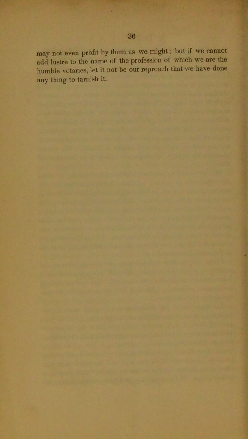 may not even profit by them as we might; but if we cannot add lustre to the name of the profession of which we are the humble votaries, let it not be our reproach that we have done any thing to tarnish it.