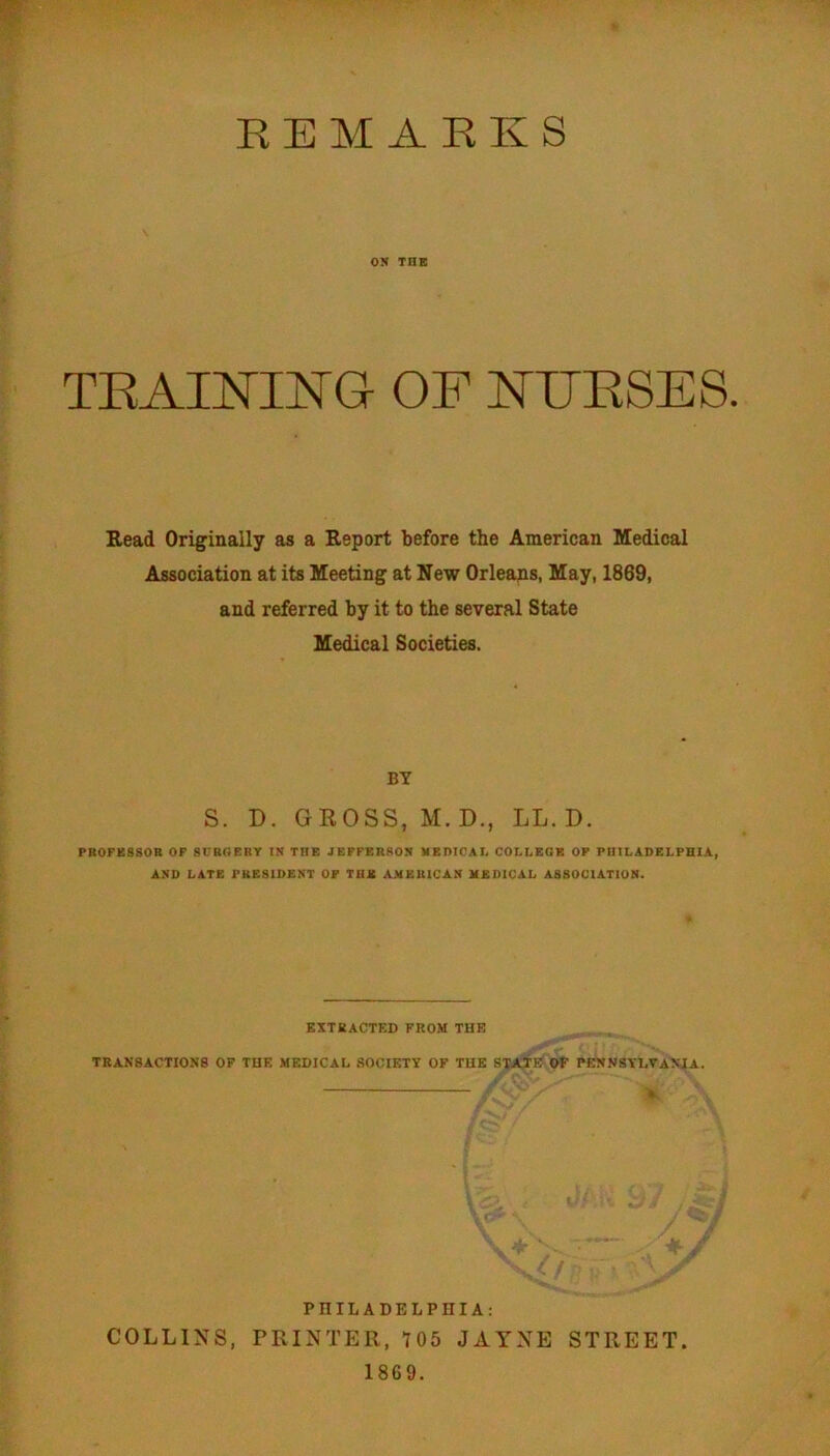EE M A KK S ON THE T^RAINING OF NFESES. Read Originally as a Report before the American Medical Association at its Meeting at New Orleans, May, 1869, and referred by it to the several State Medical Societies. BY S. D. GEOSS, M. D., LL. D. PR0FK880R OF SURGERY IS THE JEFFER80S MEDICAI. COLLEGE OF PHILADELPHIA, ASD LATE PKESIDEST OF THE AHKUICAS MEDICAL ABSOCIATIOH. EXTEACTF.D FROM THE transactions op the medical .society of the state op PENNSYLVANIA. V PHILADELPHIA: COLLINS, PRINTER, 105 JAYNE STREET 1869.