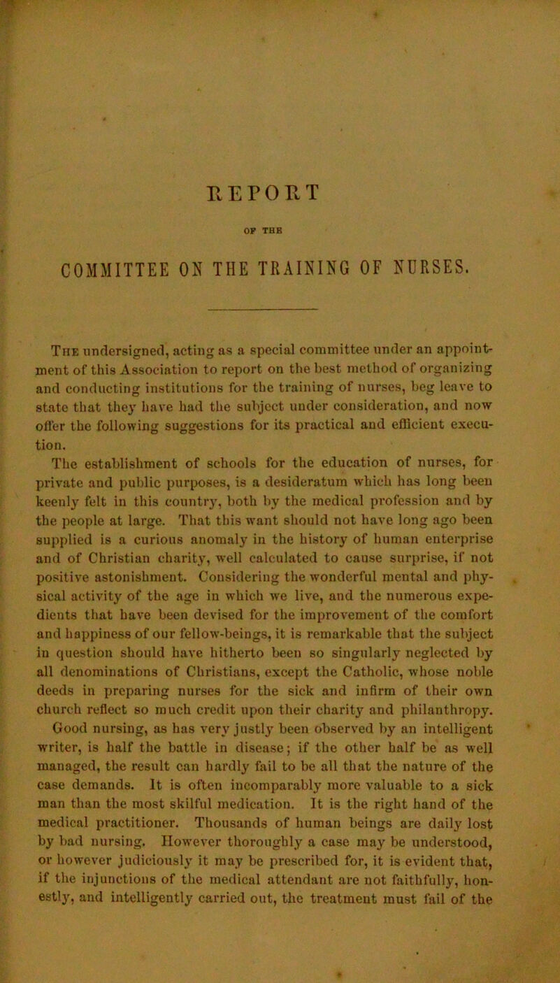 REPORT OP THE COMMITTEE ON THE TRAINING OF NURSES. The undersigned, acting as a special committee under an appoint- ment of this Association to report on the best method of organizing and conducting institutions for the training of nurses, beg leave to state that they have had the subject under consideration, and now ofl'er the following suggestions for its practical and efficient execu- tion. The establishment of schools for the education of nurses, for private and public purposes, is a desideratum which has long been keenly felt in this country, both by the medical profession and by the people at large. That this want should not have long ago been supplied is a curious anomaly in the history of human enterprise and of Christian charity, well calculated to cause surprise, if not positive astonishment. Considering the wonderful mental and phy- sical activity of the age in which we live, and the numerous expe- dients that have been devised for the improvement of the comfort and happiness of our fellow-beings, it is remarkable that the subject in question should have hitherto been so singularly neglected by all denominations of Christians, except the Catholic, whose noble deeds in preparing nurses for the sick and infirm of their own church reflect so much credit upon their charit}' and philanthropy. Good nursing, as has very justly been observed by an intelligent writer, is half the battle in disease; if the other half be as well managed, the result can hardly fail to be all that the nature of the case demands. It is often incomparably more valuable to a sick man than the most skilful medication. It is the right hand of the medical practitioner. Thousands of human beings are daily lost by bad nursing. However thoroughly a case may be understood, or however judiciously it may be prescribed for, it is evident that, if the injunctions of the medical attendant are not faithfully, hon- estly, and intelligently carried out, the treatment must fail of the
