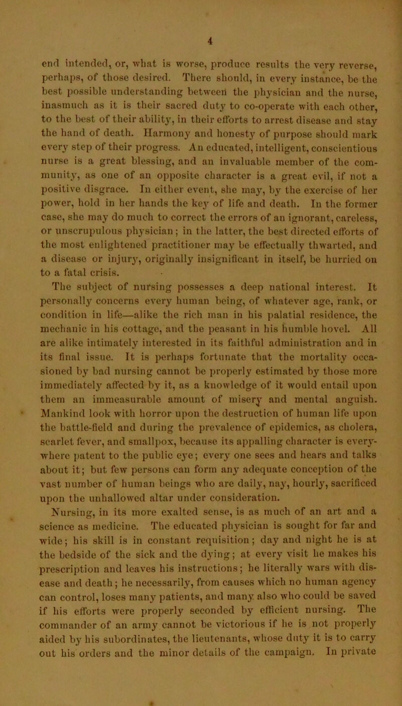 enfl intended^ or, what is worse, produce results the very reverse, perhaps, of those desired. There should, in every instance, be the best possible understanding between the physician and the nurse, inasmuch as it is their sacred duty to co-operate with each other, to the best of their ability, in their efforts to arrest disease and stay the hand of death. Harmony and honesty of purpose should mark every step of their progress. A n educated, intelligent, conscientious nurse is a great blessing, and an invaluable member of the com- munit\', as one of an opposite character is a great evil, if not a positive disgrace. In either event, she may, by the exercise of her power, hold in her hands the key of life and death. In the former case, she may do much to correct the errors of an ignorant, careless, or unscrupulous physician ; in the latter, the best directed efforts of the most enlightened practitioner may be effectually thwarted, and a disease or injuiy, originally insignificant in itself, be hurried on to a fatal crisis. The subject of nursing jiossesses a deep national interest. It pcrsonallj' concerns every human being, of whatever age, rank, or condition in life—alike the rich man in his palatial residence, the mechanic in his cottage, and the peasant in his humble hovel. All are alike intimately interested in its faithful administration and in its final issue. It is perhaps fortunate that the mortality occa- sioned ly bad nursing cannot be jiroperly estimated liy those more immediately affected by it, as a knowledge of it would entail upon them an immeasurable amount of misery and mental anguish, ^lankind look with horror upon the destruction of human life upon the battle-field and during the prevalence of epidemics, as cholera, scarlet fever, and smalljiox, because its appalling character is every- where patent to the public eye; every one sees and hears and talks about it; but few persons can form an}' adequate conception of the vast number of human beings who are daily, nay, hourly, sacrificed upon the unhallowed altar under consideration. Nursing, in its more exalted sense, is as much of an art and a science as medicine. The educated ply'sician is sought for far and wide; his skill is in constant requisition; day and night he is at the bedside of the sick and the dying; at every visit he makes his prescription and leaves his instructions; he literally wars with dis- ease and death; he necessarily, from causes which no human agency can control, loses many patients, and many also who could be saved if his efforts were properly seconded by eflicient nursing. The commander of an army cannot be victorious if he is not properly aided by his subordinates, the lieutenants, whose duty it is to carry out his orders and the minor details of the campaign. In private