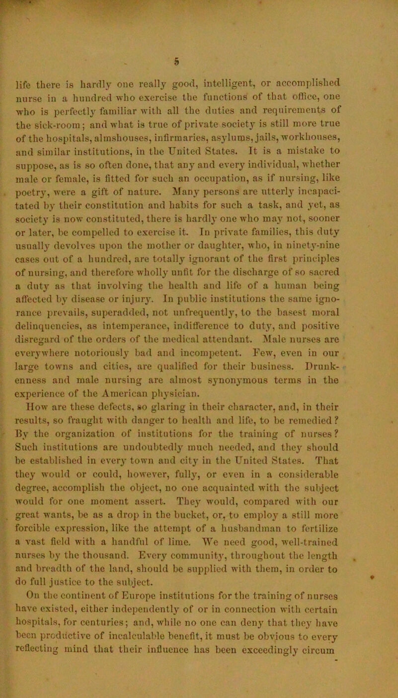 life there is hardly one really good, intelligent, or accomplished nurse in a hundred who exercise the functions of that oflice, one who is perfectly familiar with all the duties and requirements of the sick-room; and what is true of private society is still more true of the hospitals, almshouses, infirmaries, asylums, jails, workhouses, and similar institutions, in the United States. It is a mistake to suppose, as is so often done, that any and ever3' individual, Avhether male or female, is fitted for such an occupation, as if nursing, like poetry, were a gift of nature. Manj- persons are utterl}' incapaci- t.ated by their constitution and habits for such a task, and 3’et, as society is now constituted, there is hardh' one who may not, sooner or later, be compelled to exercise it. In private families, this duty usually devolves upon the mother or daughter, who, in ninety-nine cases out of a hundred, are totally' ignorant of the first principles of nursing, and therefore wholl}' unfit for the discharge of so sacred a dutj’ as that involving the health and life of a human being affected b>’ disease or injurj’. In public institutions the same igno- rance prevails, superadded, not unfrequently, to the basest moral delinquencies, as intemperance, inditference to duty, and positive disregard of the orders of the medical attendant. Male nurses are every where notoriously’ bad and incompetent. Few, even in our large towns and cities, are qualified for their business. Drunk- enness and male nursing are almost synonymous terms in the experience of the American physician. How are these defects, so glaring in their character, and, in their results, so fraught with danger to health and life, to be remedied ? By the organiz.ation of institutions for the training of nurses? Such institutions are undoubtedly’ much needed, and they’ should be established in every town and city’ in the United States. That they would or could, however, fully, or even in a considerable degree, accomplish the object, no one acquainted with the subject would for one moment assert. They’ would, compared with our great wants, be as a drop in the bucket, or, to employ a still more forcible expression, like the attempt of a husbandman to fertilize a vast field with a handful of lime. We need good, well-trained nurses by the thousand. Every community', throughout the length and breadth of the land, should be supplied with them, in order to do full justice to the subject. On the continent of Europe institutions for the training of nurses have existed, either independently’ of or in connection with certain hospitals, for centuries; and, while no one can deny’ that tliey have been productive of incalculable benefit, it must be obvious to every reflecting mind that their influeuce has been exceedingly circum