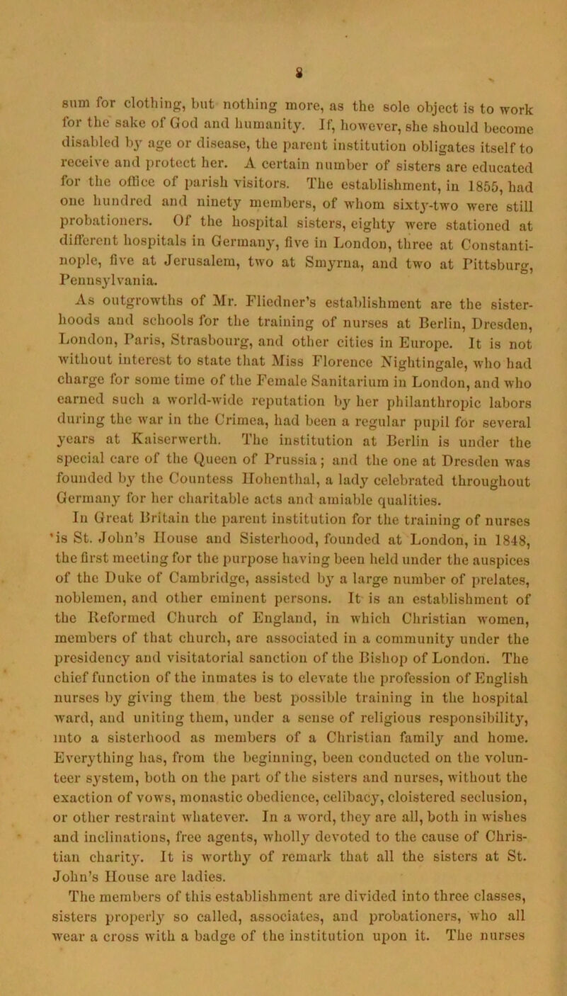 sum for clothing, but nothing more, as the sole object is to work for the sake of God and humanity. If, however, she should become disabled by age or disease, the parent institution obligates itself to receive and protect her. A certain number of sisters are educated for the office of parish visitors. The establishment, in 1855, had one hundred and ninety members, of whom sixt3'-two were still probationers. Of the hospital sisters, eighty were stationed at diffeient hospitals in Germanj’, five in Ijondon, three at Constanti- nople, five at Jerusalem, two at Smyrna, and two at Pittsburg, Penus^'lvania. As outgrowths of Mr. Fliedner’s establishment are the sister- hoods and schools for the training of nurses at Berlin, Dresden, London, Paris, Strasbourg, and other cities in Europe. It is not without interest to state that Miss Florence Nightingale, who had charge for some time of the Female Sanitarium in London, and who earned such a world-wide reputation by her philanthropic labors during the war in the Crimea, had been a regular pupil for several years at Kaiserwerth. The institution at Berlin is under the special care of the Queen of Prussia; and the one at Dresden was founded by the Countess Ilohenthal, a lady celebrated throughout Germany for her charitable acts and amiable qualities. In Great Britain the parent institution for the training of nurses •is St. John’s House and Sisterhood, founded at London, in 1848, the first meeting for the purpose having been held under the auspices of the Duke of Cambridge, assisted bj' a large number of prelates, noblemen, and other eminent persons. It is an establishment of the Keformed Church of England, in which Christian women, members of that church, are associated in a community under the presidency and visitatorial sanction of the Bishop of London. The chief function of the inmates is to elevate the profession of English nurses by giving them the best possible training in the hospital ward, and uniting them, under a sense of religious responsibilit}', into a sisterhood as members of a Christian family and home. Everything has, from the beginning, been conducted on the volun- teer s^’stem, both on the part of the sisters and nurses, without the exaction of vows, monastic obedience, celibac}', cloistered seclusion, or other restraint whatever. In a word, they are all, both in wishes and inclinations, free agents, wholly devoted to the cause of Chris- tian charity. It is worth}’’ of remark that all the sisters at St. John’s House are ladies. The members of this establishment are divided into three classes, sisters properly so called, associates, and probationers, who all wear a cross with a badge of the institution upon it. The nurses