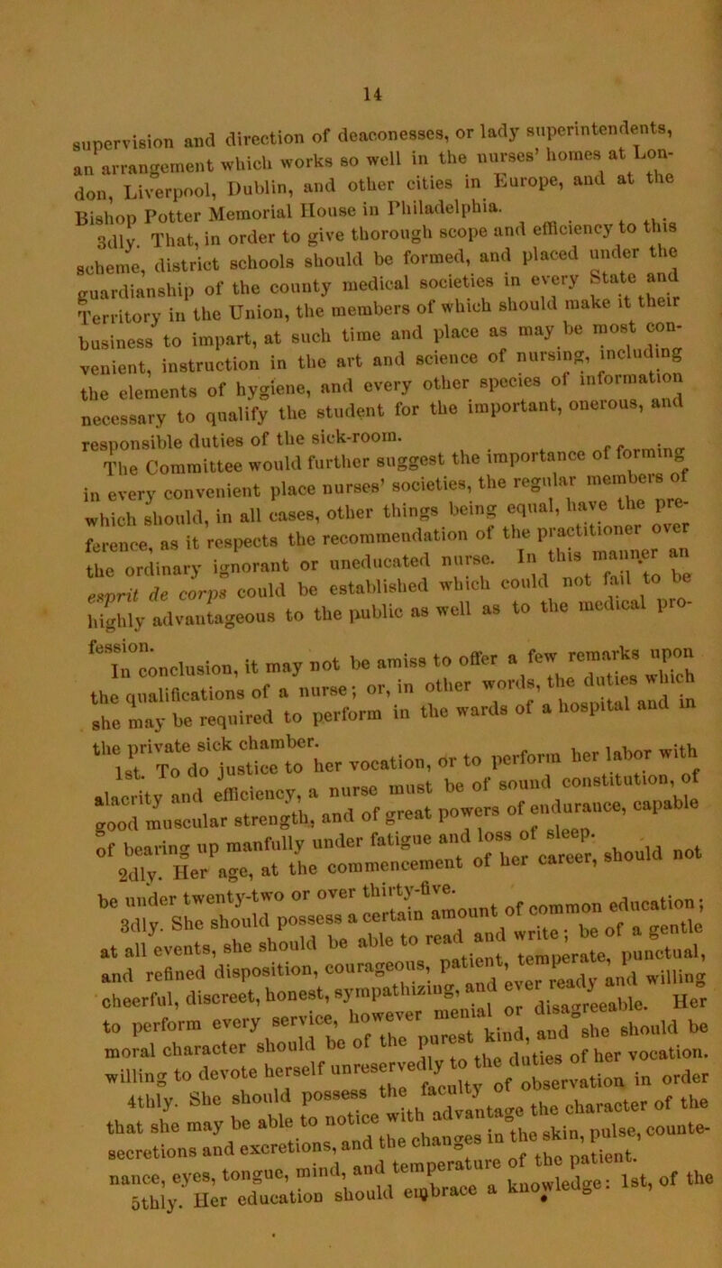 supervision and direction of deaconesses, or lady superintendents, an arrangement which works so well in the nurses’ homes at Lon- don, Liverpool, Dublin, and other cities in Europe, and at the Bishop Potter Memorial House in Philadelphia. 3dlv That, in order to give thorough scope and efficiency to this scheme, district schools should be formed, and placed under the guardianship of the county medical societies in every St^te and Territory in the Union, the members of which should make it the business to impart, at such time and place as may be most con- venient, instruction in the art and science of nursing, including the elements of hygiene, and every other species ol information necessary to qualify the student for the important, onerous, and responsible duties of the sick-room. f^rmincr Tlie Committee would further suggest the importance of form g in every convenient place nurses’ societies, the regular raemheis of wh h should, in all Les, other things being equal, have the pre- Ir nee, as it respects the recommendation of the practitioner over the ordinary ignorant or iinedueated nurse. I ^ esnni de corps could be established which could not fail to highly ailvantageous to the public as well as to the medical pr - 'lteoncliision, it may not be amiss to offer »/« she lay be required to perform in the wards of a hospital and r'rdoTuste”‘:ier vocation, or to perform her labor with ;rrrei :arof gi::: prisiTi^ii',e:.abie not atlulv!!!: She should be able to read and and refined disposition, courageous, patient, temper- , l cheerful, discreet, honest, sympathising, and to perform every service, however menial or moral character should be o le pu of her vocation, willing to devote horself unreservedly ^ 4thly. She should possess of the that she may be ^J„„s inlhe skin, pulse, connte- Ty«, mnd. and temperltnre of the patient “Sy Hat education should ei,hrace a knowledge: 1st, of the
