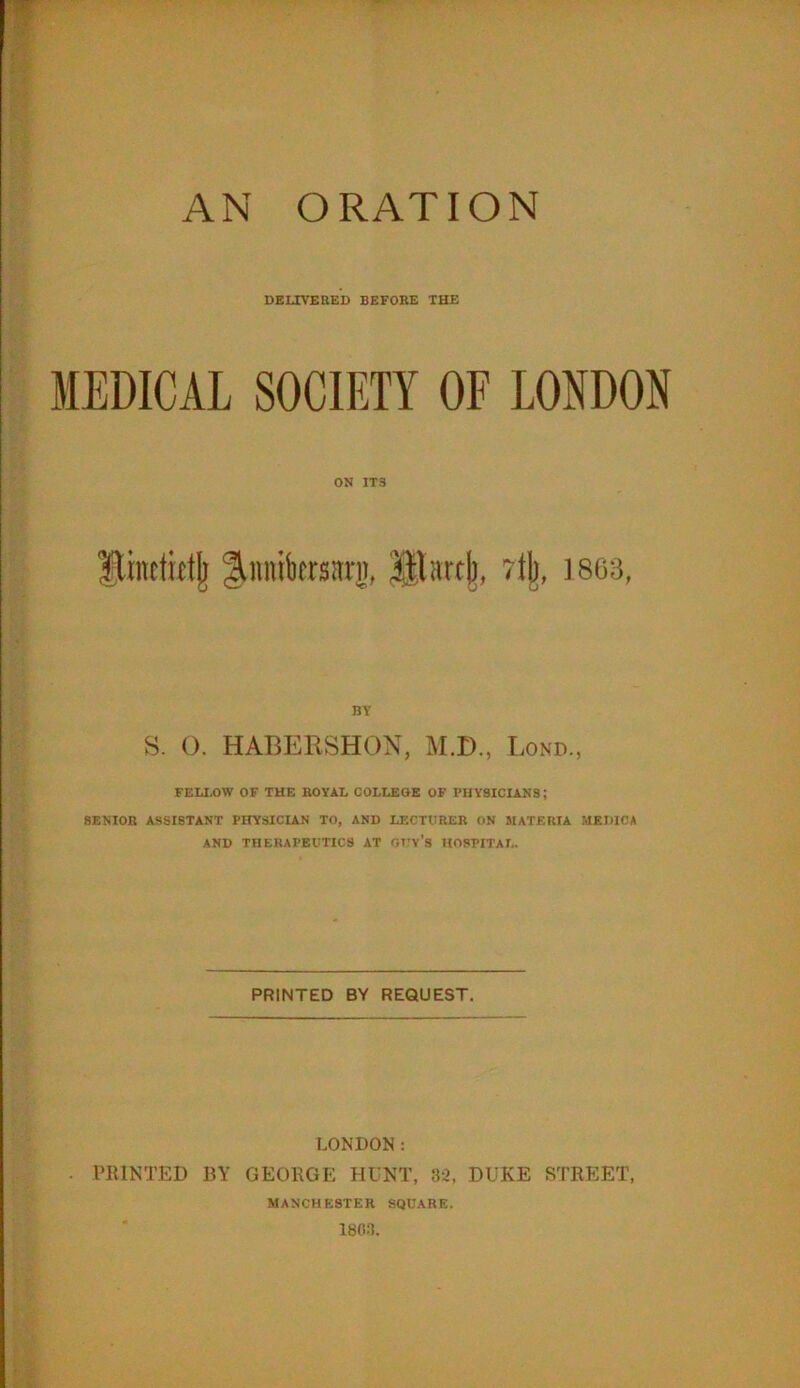 DELIVERED BEFORE THE MEDICAL SOCIETY OF LONDON ON IT3 ftmetietjj Jnnibersnrg, Blartjj, rljj, 3 863, BY S. O. HABERSHON, M.D., Bond., FELLOW OF THE ROYAL COLLEGE OF PHYSICIANS; SENIOR ASSISTANT PHYSICIAN TO, AND LECTURER ON MATERIA MEDICA AND THERAPEUTICS AT OT'v’s HOSPITAL. PRINTED BY REQUEST. LONDON: PRINTED BY GEORGE HUNT, 32, DUKE STREET, MANCHESTER SQUARE. 1803.
