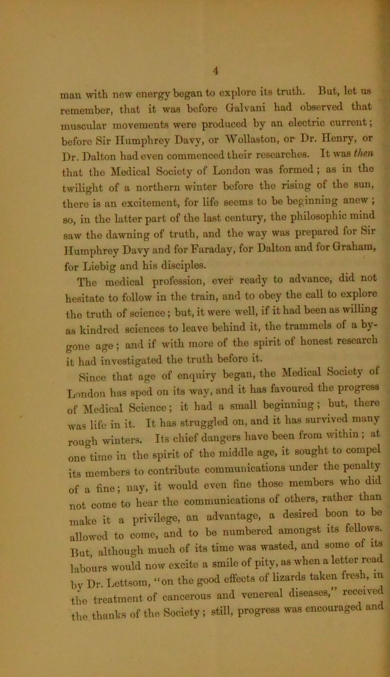 man with new energy began to explore its truth. But, let us remember, that it was before Galvani had observed that muscular movements were produced by an electric current; before Sir Humphrey Davy, or Wollaston, or Dr. Henry, or Dr. Dalton had even commenced their researches. It was then that the Medical Society of London was formed; as in the twilight of a northern winter before the rising of the sun, there is an excitement, for life seems to be beginning anew ; so, in the latter part of the last century, the philosophic mind saw the dawning of truth, and the way was prepared for Sir Humphrey Davy and for Faraday, for Dalton and for Graham, for Liebig and his disciples. The medical profession, ever ready to advance, did not hesitate to follow in the train, and to obey the call to explore the truth of science; but, it were well, if it had been as willing as kindred sciences to leave behind it, the trammels of a by- gone age ; and if with more of the spirit of honest research it had investigated the truth before it. Since that age of enquiry began, the Medical Society of London has sped on its way, and it has favoured the progress of Medical Science; it had a small beginning ; but, there was life in it. It has struggled on, and it has survived many rough winters. Its chief dangers have been from within ; at one time in the spirit of the middle age, it sought to compel its members to contribute communications under the penalty of a fine; nay, it would even fine those members who did not come to hear the communications of others, rather than make it a privilege, an advantage, a desired boon to be allowed to come, and to be numbered amongst its fellows. But, although much of its time was wasted, and some of its labours would now excite a smile of pity, as when a letter read by Dr. Lettsom, “on the good effects of lizards taken fresh, in the treatment of cancerous and venereal diseases,” received the thanks of the Society; still, progress was encouraged and