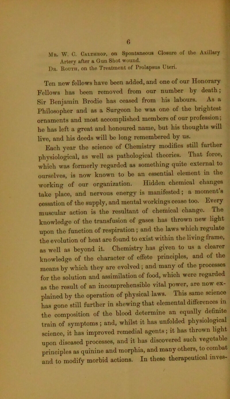 Mr. W. C. Cai.thhop, on Spontaneous Closure of the Axillary Artery after a Gun Shot wound. Dr. Rooth, on the Treatment of Prolapsus Uteri. Ten new fellows have been added, and one of our Honorary Fellows has been removed from our number by death; Sir Benjamin Brodie has ceased from his labours. As a Philosopher and as a Surgeon he was one of the brightest ornaments and most accomplished members of our profession; he has left a great and honoured name, but his thoughts will live, and his deeds will be long remembered by us. Each year the science of Chemistry modifies still further physiological, as well as pathological theories. That force, which was formerly regarded as something quite external to ourselves, is now known to be an essential element in the working of our organization. Hidden chemical changes take place, and nervous energy is manifested; a moment s cessation of the supply, and mental workings cease too. Every muscular action is the resultant of chemical change. The knowledge of the transfusion of gases has thrown new light upon the function of respiration; and the laws which regulate the evolution of heat are found to exist within the living frame, as well as beyond it. Chemistry has given to us a clearer knowledge of the character of effete principles, and of the means by which they are evolved ; and many of the processes for the solution and assimilation of food, which were regarded as the result of an incomprehensible vital power, are now ex- plained by the operation of physical laws. This same science has gone still further in shewing that elemental differences m the composition of the blood determine an equally definite train of symptoms ; and, whilst it has unfolded physiological science, it has improved remedial agents; it has thrown light upon diseased processes, and it has discovered such vegetable principles as quinine and morphia, and many others, to combat and to modify morbid actions. In these therapeutical inves-