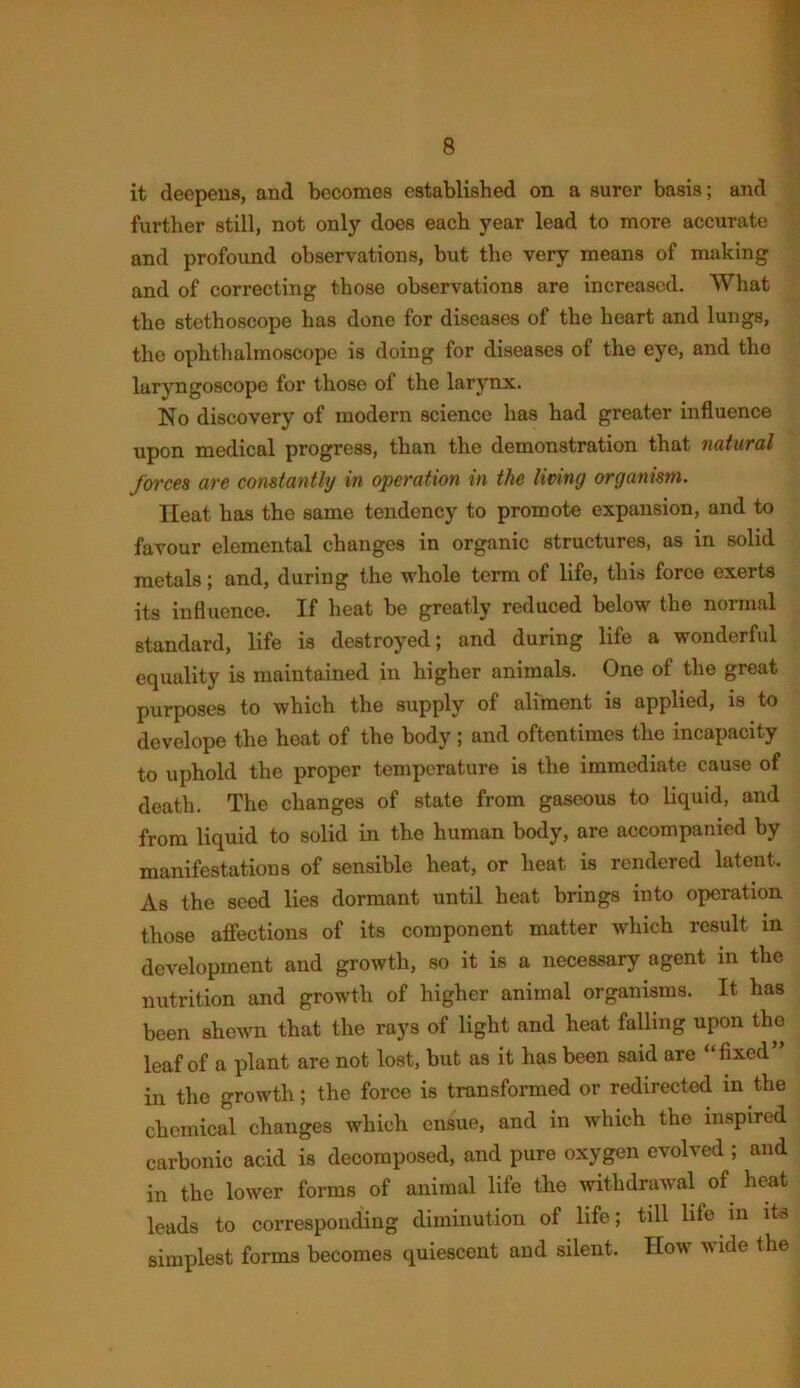 it deepens, and becomes established on a surer basis; and further still, not only does each year lead to more accurate and profound observations, but the very means of making and of correcting those observations are increased. What the stethoscope has done for diseases of the heart and lungs, the ophthalmoscope is doing for diseases of the eye, and the laryngoscope for those of the larynx. No discovery of modern science has had greater influence upon medical progress, than the demonstration that natural forces are constantly in operation in the living organism. Heat has the same tendency to promote expansion, and to favour elemental changes in organic structures, as in solid metals; and, during the whole term of life, this force exerts its influence. If heat be greatly reduced below the normal standard, life is destroyed; and during life a wonderful equality is maintained in higher animals. One of the great purposes to which the supply of aliment is applied, is to develope the heat of the body ; and oftentimes the incapacity to uphold the proper temperature is the immediate cause of death. The changes of state from gaseous to liquid, and from liquid to solid in the human body, are accompanied by manifestations of sensible heat, or heat is rendered latent. As the seed lies dormant until heat brings into operation those affections of its component matter which result in development and growth, so it is a necessary agent in the nutrition and growth of higher animal organisms. It has been shewn that the rays of light and heat falling upon the leaf of a plant are not lost, but as it has been said are “fixed” in the growth; the force is transformed or redirected in the chemical changes which ensue, and in which the inspired carbonic acid is decomposed, and pure oxygen evolved ; and in the lower forms of animal life the withdrawal of heat leads to corresponding diminution of life; till life in its simplest forms becomes quiescent and silent. How wide the
