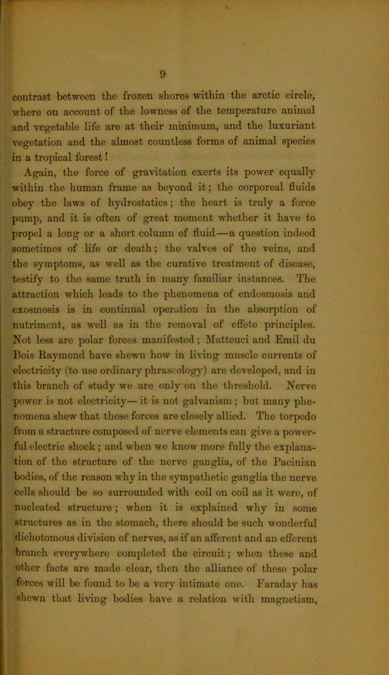 contrast between the frozen shores within the arctic circle, where on account of the lowness of the temperature animal and vegetable life are at their minimum, and the luxuriant vegetation and the almost countless forms of animal species in a tropical forest! Again, the force of gravitation exerts its power equally within the human frame as beyond it; the corporeal fluids obey the laws of hydrostatics; the heart is truly a force pump, and it is often of great moment whether it have to propel a long or a short column of fluid—a question indeed sometimes of life or death; the valves of the veins, and the symptoms, as well as the curative treatment of disease, testify to the same truth in many familiar instances. The attraction which leads to the phenomena of endosmosis and exosmosis is in continual operation in the absorption of nutriment, as well as in the removal of effete principles. Not less are polar forces manifested; Matteuci and Emil du Bois Raymond have shewn how in living muscle currents of electricity (to use ordinary phraseology) are developed, and in this branch of study we are only on the threshold. Nerve power is not electricity— it is not galvanism ; but many phe- nomena shew that these forces are closely allied. The torpedo from a structure composed of nerve elements can give a power- ful electric shock ; and when we know more fully the explana- tion of the structure of the nerve ganglia, of the Pacinian bodies, of the reason why in the sympathetic ganglia the nerve cells should be so surrounded with coil on coil as it were, of nucleated structure; when it is explained why in some structures as in the stomach, there should be such wonderful dichotomous division of nerves, as if an afferent and an efferent branch everywhere completed the circuit; when these and other facts are made clear, then the alliance of these polar forces will be found to be a very intimate one. Faraday has shewn that living bodies have a relation with magnetism,