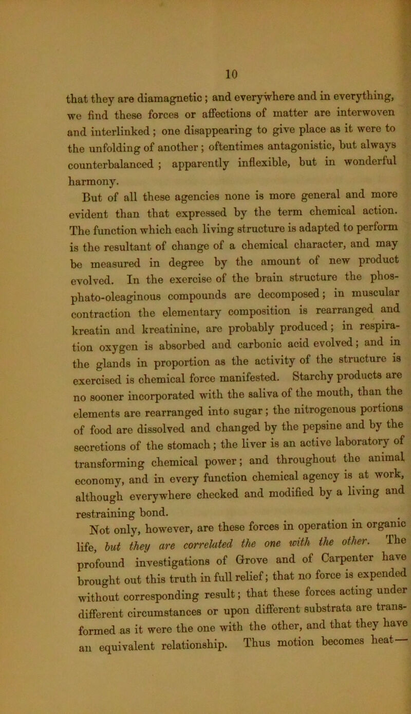 that they are diamagnetic; and everywhere and in everything, we find these forces or affections of matter are interwoven and interlinked ; one disappearing to give place as it were to the unfolding of another; oftentimes antagonistic, but always counterbalanced ; apparently inflexible, but in wonderful harmony. But of all these agencies none is more general and more evident than that expressed by the term chemical action. The function which each living structure is adapted to perform is the resultant of change of a chemical character, and may be measured in degree by the amount of new product evolved. In the exercise of the brain structure the phos- phato-oleaginous compounds are decomposed; in muscular contraction the elementary composition is rearranged and kreatin and kreatinine, are probably produced; in respira- tion oxygen is absorbed and carbonic acid evolved; and in the glands in proportion as the activity of the structure is exercised is chemical force manifested. Starchy products are no sooner incorporated with the saliva of the mouth, than the elements are rearranged into sugar; the nitrogenous portions of food are dissolved and changed by the pepsine and by the secretions of the stomach; the liver is an active laboratory of transforming chemical power; and throughout the animal economy, and in every function chemical agency is at work, although everywhere checked and modified by a living and restraining bond. Not only, however, are these forces in operation in organic life, but they are correlated the one with the other. The profound investigations of Grove and of Carpenter have brought out this truth in full relief; that no force is expended without corresponding result; that these forces acting under different circumstances or upon different substrata are trans- formed as it were the one with the other, and that they have an equivalent relationship. Thus motion becomes heat—