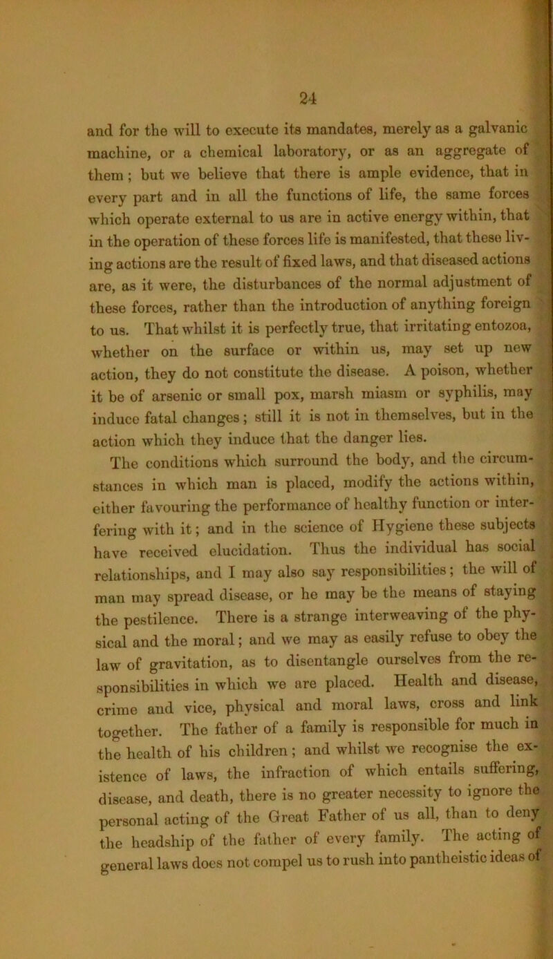 and for tlie will to execute its mandates, merely as a galvanic machine, or a chemical laboratory, or as an aggregate of them; but we believe that there is ample evidence, that in every part and in all the functions of life, the same forces which operate external to us are in active energy within, that in the operation of these forces life is manifested, that these liv- ing actions are the result of fixed laws, and that diseased actions are, as it were, the disturbances of tho normal adjustment of these forces, rather than the introduction of anything foreign to us. That whilst it is perfectly true, that irritating entozoa, whether on the surface or within us, may set up new action, they do not constitute the disease. A poison, whether it be of arsenic or small pox, marsh miasm or syphilis, may induce fatal changes; still it is not in themselves, but in the action which they induce that the danger lies. The conditions which surround the body, and the circum- stances in which man is placed, modify the actions within, either favouring the performance of healthy function or inter- fering with it; and in the science of Hygiene these subjects have received elucidation. Thus the individual has social relationships, and I may also say responsibilities; the wdl of man may spread disease, or he may be the means of staying the pestilence. There is a strange interweaving of the phy- sical and the moral; and we may as easily refuse to obey the law of gravitation, as to disentangle ourselves from the re- sponsibilities in which we are placed. Health and disease, crime and vice, physical and moral laws, cross and link together. The father of a family is responsible for much in the health of his children; and whilst we recognise the ex- istence of laws, the infraction of which entails suffering, disease, and death, there is no greater necessity to ignore theg personal acting of the Great Father of us all, than to deny the headship of the father of every family. The acting of general laws does not compel us to rush into pantheistic ideas of