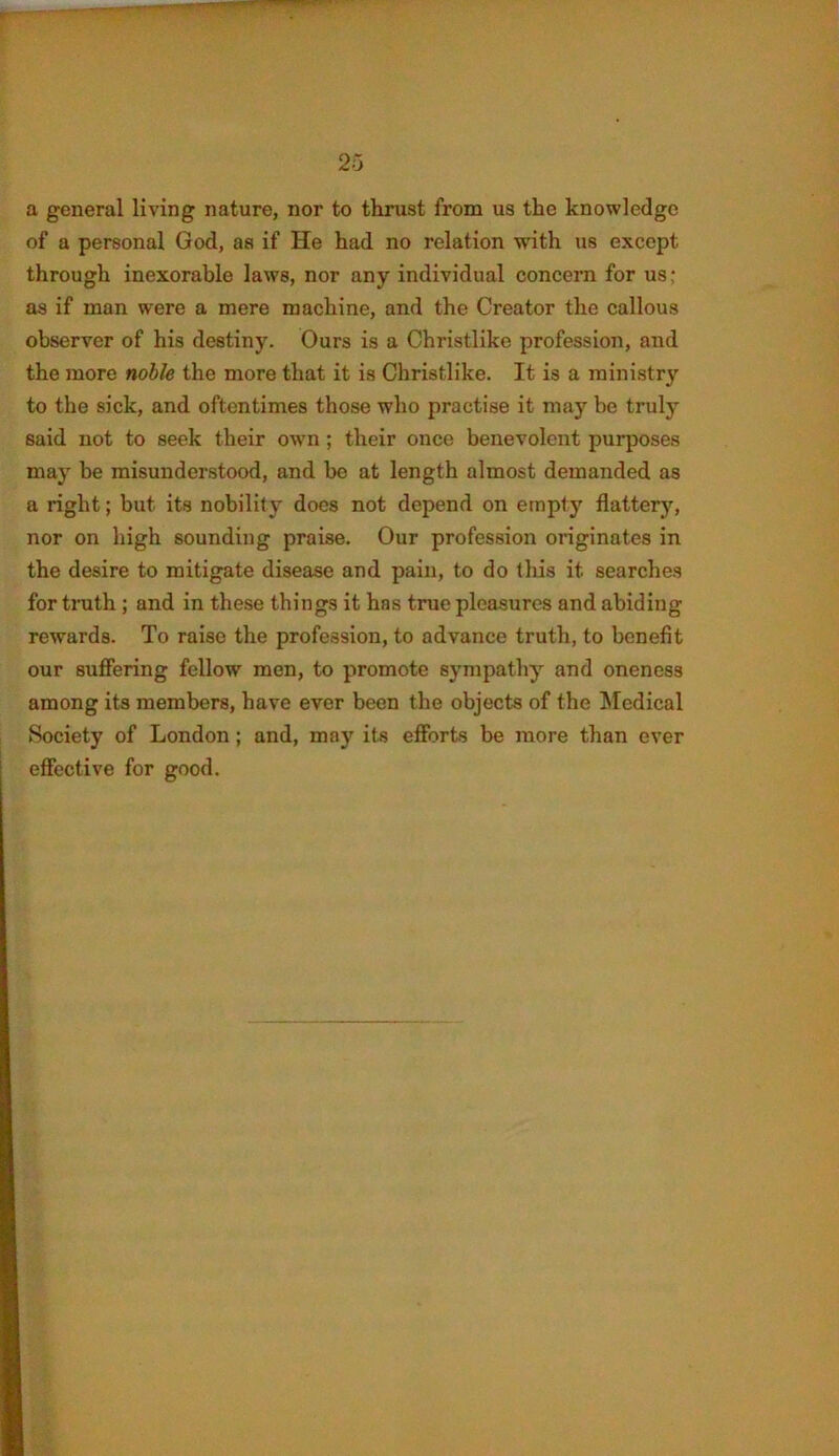 a general living nature, nor to thrust from us the knowledge of a personal God, as if He had no relation with us except through inexorable laws, nor any individual concern for us; as if man were a mere machine, and the Creator the callous observer of his destiny. Ours is a Christlike profession, and the more noble the more that it is Christlike. It is a ministry to the sick, and oftentimes those who practise it may be truly said not to seek their own; their once benevolent purposes may be misunderstood, and be at length almost demanded as a right; but its nobility docs not depend on empty flattery, nor on high sounding praise. Our profession originates in the desire to mitigate disease and pain, to do this it searches for truth ; and in these things it has true pleasures and abiding rewards. To raise the profession, to advance truth, to benefit our suffering fellow men, to promote sympathy and oneness among its members, have ever been the objects of the Medical Society of London; and, may its efforts be more than ever effective for good.