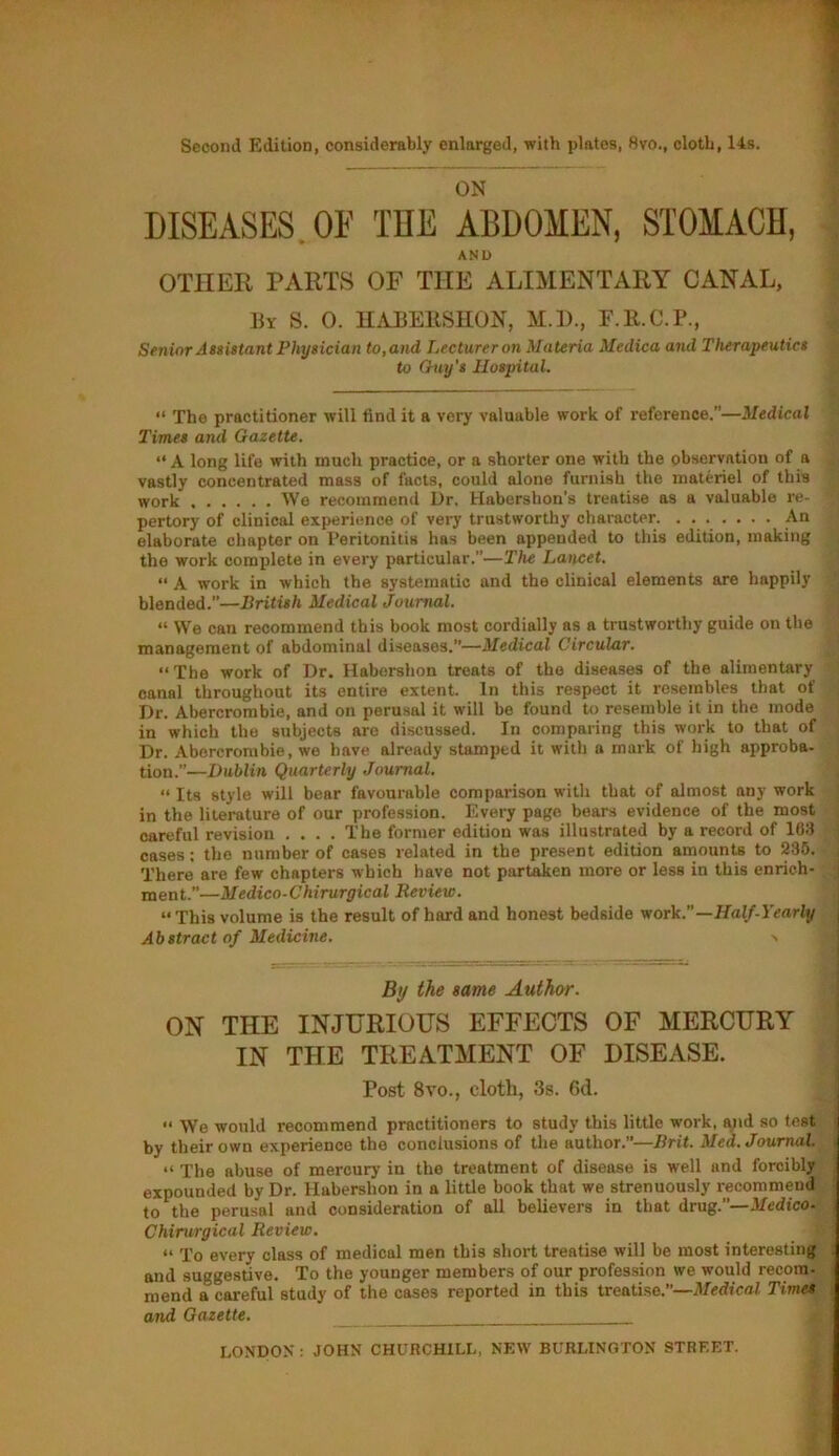 Second Edition, considerably enlarged, with plates, 8vo., cloth, 14s. ON DISEASES. OF THE ABDOMEN, STOMACH, AND OTHER PARTS OF THE ALIMENTARY CANAL, By S. 0. HABERSHON, M.D., F.R.C.P., Senior Assistant Physician to,and Lecturer on Materia Medica and Therapeutics to Guy's Hospital. “ The practitioner will find it a very valuable work of reference.”—Medical Times and Gazette. “A long life with much practice, or a shorter one with the observation of a vastly concentrated mass of facts, could alone furnish the materiel of this work We recommend Dr. Habershon’s treatise as a valuable re- pertory of clinical experience of very trustworthy character. ....... An elaborate chapter on Peritonitis has been appended to this edition, making the work complete in every particular.”—The Lancet. “ A work in which the systematic and the clinical elements are happily blended.”—British Medical Journal. “ We can recommend this book most cordially as a trustworthy guide on the management of abdominal diseases.”—Medical Circular. “The work of Dr. Habershon treats of the diseases of the alimentary canal throughout its entire extent. In this respect it resembles that of Dr. Abercrombie, and on perusal it will be found to resemble it in the mode in which the subjects are discussed. In comparing this work to that of Dr. Abercrombie, we have already stamped it with a mark of high approba- tion.”—Dublin Quarterly Journal. “ Its style will bear favourable comparison with that of almost any work in the literature of our profession. Every page bears evidence of the most careful revision .... The former edition was illustrated by a record of 103 cases: the number of cases related in the present edition amounts to 235. There are few chapters which have not partaken more or less in this enrich- ment.”—Medico-Chirurgical Review. “ This volume is the result of hard and honest bedside work.”—Half-Yearly Abstract of Medicine. > By the same Author. ON THE INJURIOUS EFFECTS OF MERCURY IN THE TREATMENT OF DISEASE. Post 8yo., cloth, 3s. 6d.  We would recommend practitioners to study this little work, and so test by their own experience the conclusions of the author.”—Brit. Med. Journal. “ The abuse of mercury in the treatment of disease is well and forcibly expounded by Dr. Habershon in a little book that we strenuously recommend to the perusal and consideration of all believers in that drug.”—Medico. Chirurgical Review. “ To every class of medical men this short treatise will be most interesting and suggestive. To the younger members of our profession we would recom- mend a careful study of the cases reported in this treatise.—Medical Times and Gazette. LONDON : JOHN CHURCHILL, NEW BURLINGTON STREET.