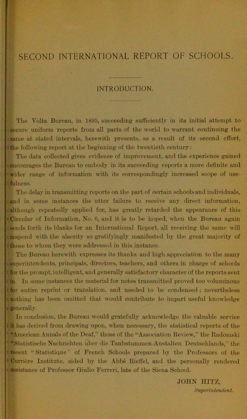 SECOND INTERNATIONAL REPORT OF SCHOOLS. INTRODUCTION. Tbe Volta Bureau, iu 1895, succeecliug sufficiently in its initial attempt to rRecure uniform reports fi-om all parts of the world to warx’ant continuing the ‘Same at stated intervals, herewith presents, as a result of its second effort, t tlie following report at the beginning of the twentieth century: The data collected gives evidence of improvement, and the experience gained i encourages the Bureau to embody in its succeeding reports a more definite and RTder range of infonnation with ite eoiTespondingly increased scope of use- ) fulness. The delay in transmitting reports on the part of certain schools and individuals, ! and in some instances the utter failure to receive any direct infonnation, t although repeatedly applied for, has greatly retarded the appearance of this < Circular of Infonnation, No. (i, and it is to be hoped, when the Bureau again sends forth its blanks for an International Report, all receiving the same will I respond with the alacrity so gratifyingly manifested by the great majority of I those to whom they were addressed in this instance. The Bureau herewith expresses its thanks and high appreciation to the many ■ superintendents, principals, directors, teachers, and others in charge of schools ! for the prompt, iutc'lligent, and generally satisfac*tory chai-acter of the reports sent ■- in. In some instances the material for notes transmitted proved too voluminous I for entire reprint or translation, and needed to be condensed; nevertheless 1 nf)thing has been omitted that would contribute to impart useful knowledge t generally. In conclusion, the Bureau would gratefully acknowledge the valuable service 1 it has derived from drawing upon, when necessary, the statistical reports of the “American Annals of the Deaf,” those of the “Association Review,” the Radomski “Statistische Nachrichten uber die Taubstummen-Anstalten Deutschlands,” the I recent “ Statistique” of French Schools prepared by the Professors of the I Curriere Institute, aided by the Abbe Rieff’el, and the personally rendered assistance of Professor Giulio Feireri, late of the Siena School. JOHN HITZ, Superintendent.