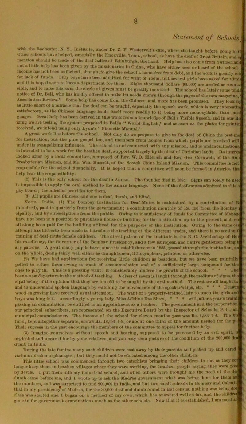 Statement of SchooJAsw with the IlochcBtor, N. Y., Institute, under Dr. Z. F. Wostervelt’s care, where she taught before going to c| Other schools have holp<Hl, especdally the Knoxville, Tenn., school, as have the deaf of Great Britain, and s J. mention should be iiiadt' of the deaf ladies ol Edinburgh, Scotland. Utdp has also come from Switzeriaiufl not a little help has been given by the missionaries In China, who have either seen or heard of the school. 1 Income has not l>een sudlcient, though, to give the school a home free from debt, and the work is greatly rcta for lack of funds. Only boys liave Ix^en admitted for want of room, but several girls have asked for admifi and It la bop«>d soon to have a department for them. Eight thousand dollars ($8,000) are needed as soon aS Bible, and to raist? tills sum the circle of givers must lie greatly Increased. The school has lately come unS notice of Dr. Bell, who has kindly oIToivkI to make its needs known through the pages of the new magazine,! Association Review.” Some help has come from the Chinese, and more, has been promised. They look nd as little short of a miracle that the deaf can be taught, especially the speech work, which Is very interestin! satisfactory, as the Chinese language lends itself more readily to It, being more monosyllabic than moa! guagi«. Great help has been derived in this work from a kuowledgeof B<'ll’s Visible Speech, and In our Bel izlug we are testing the system proposed in Bell’s “ World-Engllsh,” and as soon as the plates for printinl received, we intend using only X..yon’s “ Phonetic Manual.” | A great work lies before the school. Not only do wo propose to give to the deaf of China the best mel for instruction, but the pure gospel too, and members from homes from which pupils are received wlllI under its evangelizing influence. The school is not connected with any mission, and is undenominational is intended to bo a work for the heathen deaf, supported largely by the deaf of Christian lands. Its iuterei! looked after by a local committee, composed of Rev. W. O. Elterich and Rev. Geo. Cornwell, of the AmJ Presbyterian Mission, and Mr. Win. Russell, of the Scotch China Inland Mission. This committee is uotl responsible for the school financially, It Is hoped that a committee will soon lie formed in America thal help liear the resixiuslbllity. I (2) This is the only school for the deaf in Annan. The founder died in 1895. Signs can solely l>e uscil is impossible to apply the oral method to the Annan language. None of the deaf-mutes admitted to this ! pay hoard; the mission provides for them. | (3) All pupils are Chinese, and one is deaf, dumb, and blind. | Note.—India. (1) The Bombay Institution for Deaf-Mutes is maintained by a contribution of lil (liundred), paid in quarterly from the government; a contribution monthly of Rs. 150 from the Bombay ■' clpallty, and by subscriptions from the public. Owing to insufllclency of funds the Committee of Slanagw' have not Iwen in a position to purchase a house or building for the institution up to the present, and rei»- all along been i>aid for the building utilized for the purposes of the institution. Owing to the same caiF attempt has hitherto been made to Introiiuce the teaching of the different trades, and there is no section fl* training of deaf-mute female children. The direct patron of the institute is the R. C. Archbishop of Bo* his excellency, the Governor of the Bombay Presidency, and a few European and native gentlemen lieing la- ary patrons. A great many pupils have, since its establishment in 1885, jussetl through the institution, at* on the whole, doing fairly well either as draughtsmen, lithographers, printers, or otherwise. | (2) We have ha<l applications for receiving little children as boarders, but we have been painfully* lielled to refuse them owing to want of accommodation and of a sufflclently large com]>onnd for the* ones to play in. This is a pressing want; it considerably hinders the growth of the school. • ‘ * The* been a new departure in the method of teaching. A class of stiven is taught through the medium of signs, thel cli>al being of the opinion that they are too old to be taught by the oral method. The rest are all taught tol and to understand spoken language by watching the movements of the speaker’s lips, etc. • • • Drawii*. wood engraving have received usual attention. The want of a properly-trained lady to teach the girls am® boys was long felt. Accordingly a young la<ly. Miss Adeline Das Shaw, • • * will, after a year’s train!® passing an examination, be entitled to an appointment as a teacher. The government and the corporation! our principal subscribers, are represented on the Executive Board by the Inspector of fk-hools, P. C., an® municipal commissioner. The Income of the school for eleven montlis past was Us. 4,909-7-4. The buB fund, kept altogether separate, shows Rs. 18,681-4-9. or about one-third of the amount needed for the puB Their success in the past encourage, the members of the committee to appeal for further help. B' (3) Imagine yourselves without speech and hearing, supposed to bo possessed by an evil spirit, u® neglected and uncared for by your relatives, and you may see a picture of the condition of the 200,000 del® dumb in India. I During the late famine many such children were cast away by their parents and picked up and cared ® various mission orphanages; but they could not be educated among the other children. I This little school was commenced through two catechists bringing their children to me, as they co®: longer keep them in heathen villages where they were working, the heathen people saying they were pos®- by devils. I put them into my industrial school, and when others were brought me the need of the de® dumb came before me, and I wrote up to ask the Madras government what was being done for them an® the numbers, and was surprised to And 2(K),000 In India, and but two small schools in Bombay and Calcutt® that in my presldenc^of Madras, for the 30,000 deaf and dumb found in Inst census, nothing was being do® . class was started and I began on a method of my own. which has answered well so far, and the childre^B gone in for government examinations much as the other schools. Now that it is established. I am most ai®