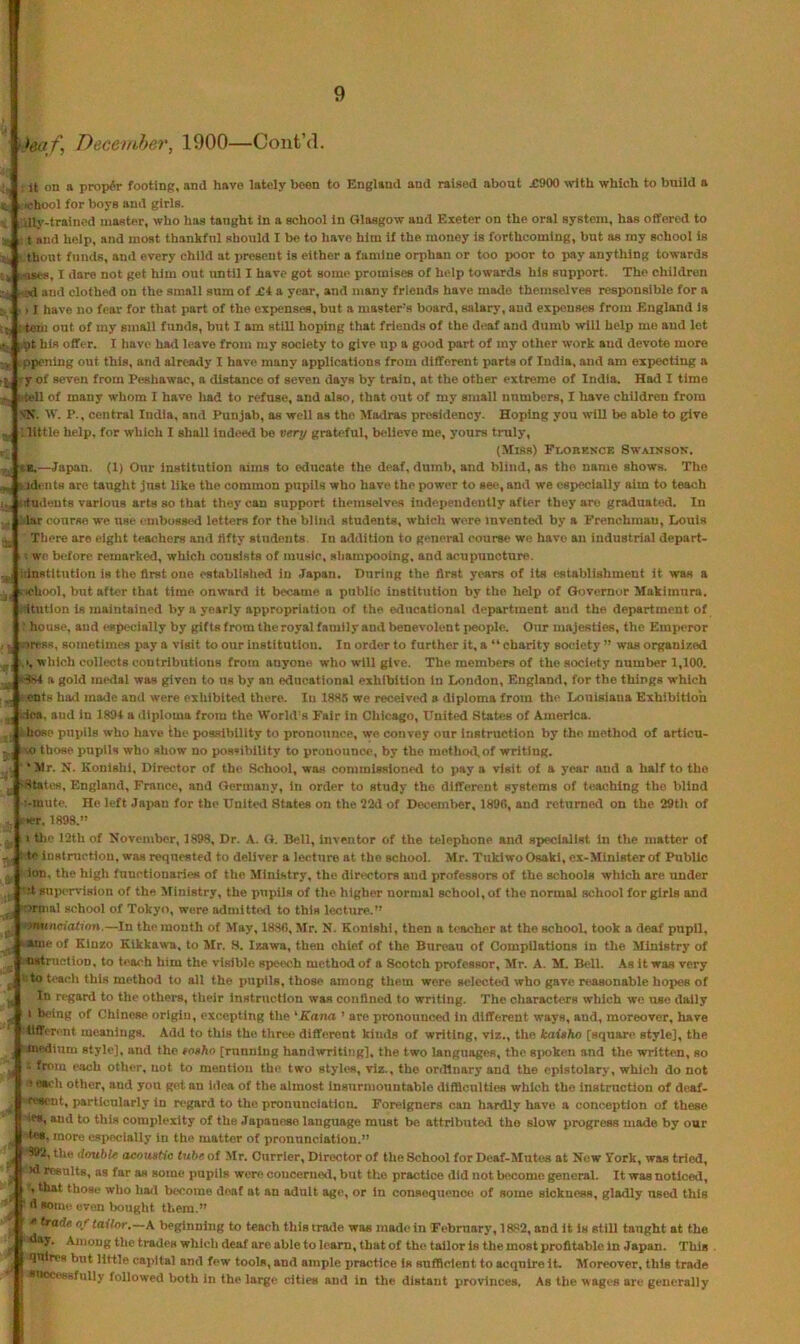 teaf, December, 1900—ContM. It on a proper footing, and hove lately been to England and raised about X900 with which to build a ichool for boye and girls. dly-trained master, who has taught in a school in Glasgow and Exeter on the oral system, has offered to r t and help, and most thankful should I be to have him if the money is forthcoming, but as my school is thont funds, and every child at present is either a famine orphan or too poor to pay anything towards oats, I dare not get him out until I have got some promises of help towards his support. The children .ed and clothed on the small sum of £i a year, and many friends have made themselves responsible for a > I have no fear for that part of the expenses, but a master’s board, salary, and expenses from England is tom out of my small funds, but I am still hoping that friends of the deaf and dumb will help me and let -at his offer. I have had leave from my society to give up a good part of my other work and devote more ppening out this, and alrea<ly I have many applications from different parts of India, and am exjjccting a y of seven from Peshawac, a distance of seven days by train, at the other extreme of India. Had I time tell of many whom I have had to refuse, and also, that out of my small numbers, I have children from >.■1?. IV. P., central India, and Punjab, as well as the Madras presidency. Hoping you will be able to give ; little help, for which I shall indeed be very grateful, believe me, yours truly, (Miss) FnOBKNCE SWAISSON. i*.—Japan. (1) Our Institution aims to educate the deaf, dumb, and blind, as the name shows. The V idents are taught just like the common pupils who have the power to see, and we especially aim to teach jjj iitudeuts various arts so tliat they can support themselves independently after they are graduated. In lar course we use embogsed letters for the blind students, which were invented by a Frenchman, Louis Xliere are eight teachers and fifty students. In addition to general course we have an industrial depart- . we before remarked, whicli consists of music, sliampooing, and acupuncture. -institution is the first one established in .Japan. During the first years of its establishment it was a ‘ lehool, but after that time onward it became a public institution by the help of Gtivcmor Makimnra. itution is maintained by a yearly appropriation of the educational department and the department of house, and especially by gifts from the royal family and benevolent people. Our majesties, the Emperor ■.uress, sometimes jiay a visit to our institution. In order to further it, a  charity so<;lety ” was organized 1.1, which collects coutributious from anyone who will give. The members of the society number 1,100. a gold mtHlal was given to us by an educational exhibition in London, England, for the things which ents had made and were exhibited there. In 188.'5 we received a diploma from the Louisiana Exhibition .ica, and in 1894 a diploma from the World’s Fair in Chicago, United States of America, hose pupils who have the possibility to pronounce, we convey our instruction by the method of arllcu- «) those pupils who show no possibility to pronounce, by the methotl,of writing. 'Mr. N. Konishl, Director of the School, was commissioned to pay a visit of a year and a half to the .. 'Statea, England, France, and Germany, in order to study the different systems of teaching the blind :-mute. He left JajMU for the United States on the 22d of Dei^ember, 1890, and returned on the 29th of K.-r, 1899.” I the 12th of November, 1898, Dr. A. G. Bell, inventor of the telephone and specialist in the matter of to instruction, was requested to deliver a lecture at the school. Mr. Tukiwo Osaki, ex-Mlnister of Public ion, the high functionaries of the Ministry, the directors and professors of the schools which are under '-•t supervision of the Ministry, the pupils of the higher normal school, of the normal school for girls and -irmal school of Tokyo, were admitted to this lecture.” ominciofjVm.—In the month of May, 18SC, Mr. N. Eonishi, then a teacher at the schooL took a deaf pupil, ^aineof Eiuzo Eikkawa, to Mr. S. Izawa, then chief of the Bureau of Compilations in the Ministry of ■nstructlon, to teach him the visible speech method of a Scotch professor, Mr. A. M. Bell. .Ka it was very ^ I to teach this method to all the pupils, those among them were selected who gave reasonable hopes of In regard to the others, their instruction was confined to writing. The characters which wo use dally i being of Chinese origin, excepting tlie 'Kana ’ are pronouncetl in different ways, and, moreover, have :4iffer<mt meanings. Add to this the. three different kinds of writing, viz., the kaUho [square style], the medium style], and the tnaho [running handwriting], the two languages, the sjKjken and the written, so from each other, not to mention the two styles, viz., the ordinary and the epistolary, which do not > each other, and you got an idea of the almost insurmountable difficulties which the instruction of deaf- ’Wsaent, particularly in regard to the pronunciation. Foreigners can hardly have a conception of these <es, and to this complexity of the Japanese language must be attributed the slow progress made by our tes, more especially in the matter of pronunciation.” 992, the double aeoustia tube of Mr. Currier, Director of the School for Deaf-Mutes at New York, was tried, ” >d results, as far as some pupils were concerned, but the practice did not become general. It was noticed, , that those who had become deaf at an adult age, or in consoquenoo of some sickness, gladly used this •Isome even Iraught them.” ^ trade of tailor.—A beginning to teach this trade was made; in February, 1882, and it is stlU taught at the the trades which deaf are able to Icam, that of the tailor is the most profitable in Japan. This quires but little capital and few tools, and ample practice Is sufficient to acquire it. Moreover, this trade SBocessfuliy followed both in the large cities and in the distant provinces. As the wages are generally i I