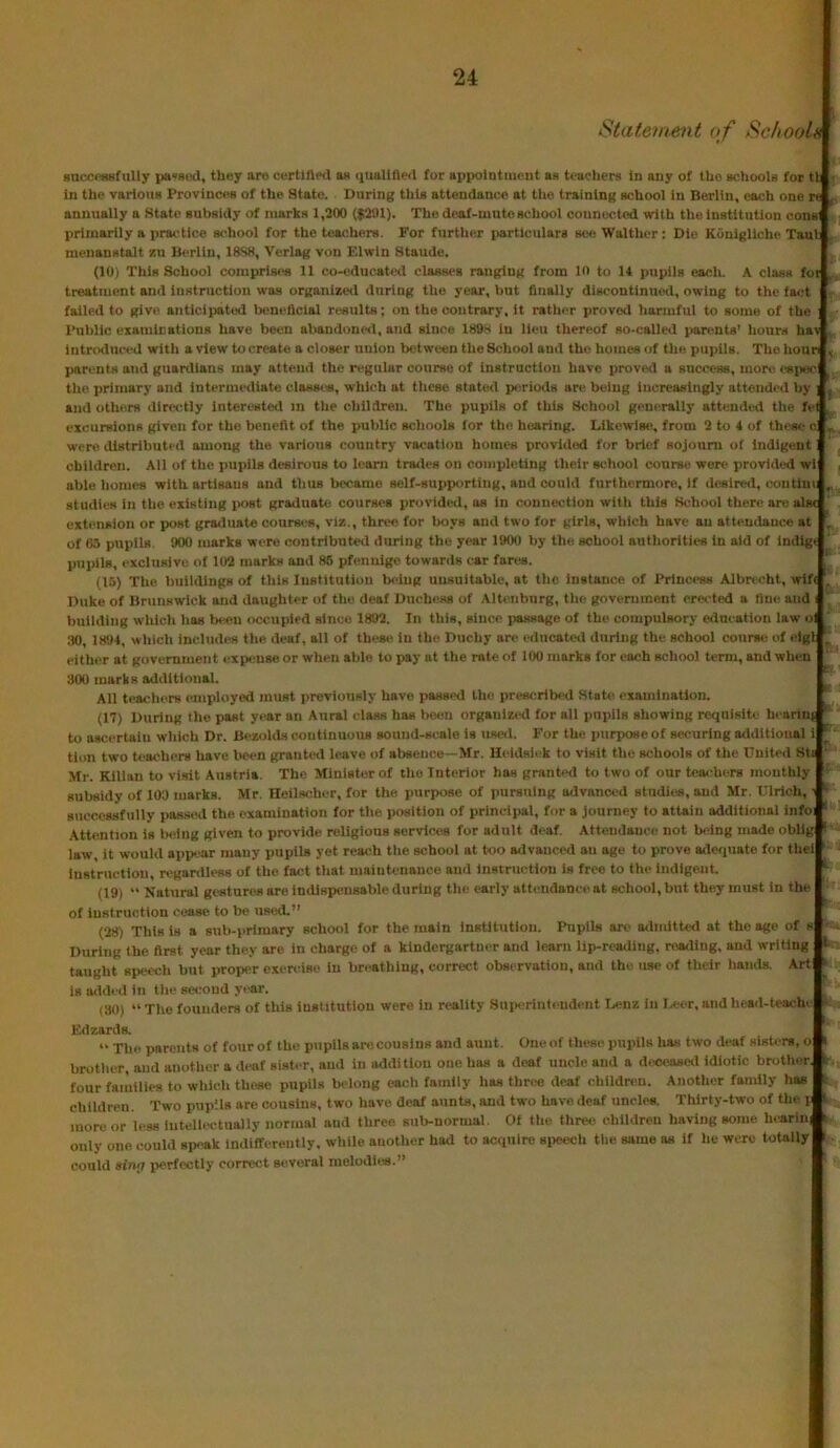 Statement of Schoola Hncct-Hiifully pa«Bi!d, they are certifted a« quallHe<l for appointment hr teachers in any of the achooU for tl in the variouB Provinces of the State. During this attendance at the training school in Berlin, each one re annually a State subsidy of marks 1,200 (|201). The deaf-nmto school connected with the institution oonsi primarily a practice school for the teachers. For further particulars see Walther: Die KOuigllche Taul meuanstalt zu Bt^rlln, 18S8, Verlag von Elwln Staude. (10) This School comprises 11 co-cducatixl classes ranging from in to 11 pupils each. A class foi treatment and instruction was organize<l during the year, but finally discontinued, owing to the fa<!t failed to give anticipated beneficial results; on the contrary, it ratlier proved hanuful to some of the ; Public examinations have been abandone<l, and since 1898 in lieu thereof so-called parents’ hours hav , introduced with a view to create a closer union between the School and the homes of the pupils. The hour , parents and guardians may attend the regular course of instruction have i)roved a success, more espec the primary and interrawliate classes, which at these stated p<;riod8 are being increasingly attended by ] - and others directly Interested m tlie children. The pupils of this Scliool gen(!rally attended the fel . excursions given for the benefit of the public schools for the hearing. Likewise, from 2 to 4 of these e ij, were distributed among the various country vacation homes provided for brief sojourn of indigent children. All of the pupils desirous to learn traeles on completing their school course were provided wl , able liomes with artisans and thus became self-supporting, and could furthermore. If desired, contlin; studies in the existing post graduate courses provided, as in connection with this School there are alsr extension or post graduate courses, viz., three for boys and two for girls, which have an attendance at ^ of 6.1 pupils 900 marks were contrlbuteil during the year 1900 by the school authorities in aid of in<31gt pupils, exclusive of 102 marks and 86 pfenulgc towards car fares. ‘ (15) The buildings of this lustltutiou being unsuitable, at the instance of Princess Albncht, wlf< . Duke of Brunswick and daughter of the deaf Duchess of Altenburg, the government erected a fine and i ' building which lias been occupied since 1892. In this, since passage of the compulsory education law ol .TO, 1894, which includes the deaf, all of these in the Duchy are educateil during the school course of clgl either at government expense or when able to pay at the rate of 100 marks for each school term, and when 300 marks additional. All teachers employed must previously have passe<l the prescribed Stab! examination. (17) During the past year an Aural class has boon organized lor ail pupils showing requisite heann^* to a-scertaiu wliich Dr. Bezolds continuous sound-scale is used. For the purpose of securing additional i tion two teachers have been granted leave of absence—Mr. Heidsii'k to visit the schools of the United StE ‘ Mr. Klllan to visit Austria. The Ministerol the Interior has granted to two of our teachers monthly ’ subsidy of 103 marks. Mr. Heilscher, for the purpose of pursuing advanced stndlrss, and Mr. Ulrich, successfully passed the. examination for the position of principal, for a journey to attain additional infoi ' Attention is being given to provide religious services for adult deaf. Attendance not being made oblig ^ law, it would appear many pupils yet reach tlie school at too advanced an age to prove adequate for thei instruction, regardless of the fact that maintenance and instruction is free to the indigent. ‘ (19) “ Natural gestures are indisiiensable during the early attendance at school, but they must in the ■ of instruction cease to be used.” (28) This is a sub-primary school for the main Institution. Pupils arc admitted at the age of During the first year they are in charge of a klndergartner and learn lip-reailing, reading, and writing < taught speech but proper exercise in breathing, correct observation, and the use of their liaiuis. .Art is added in tlie sei:ond year. (30) “ The founders of this institution were in reality Superintendent Lenz in Leer, and head-teacln Edzards. ” The parents of fourof the pupils are cousins and aunt. Oneof these pupils lias two deaf sisters, o i brotlier, and another a deaf sister, and in addition one has a deaf uncle and a deoeaseil idiotic brotlutr. : lour fau'iilies to wliich these pupils belong each family has three deaf children. Another family lias ‘ children. Two puiiMs are cousins, two have deaf aunts, and two have deaf uncles. Thirty-two of the i ' more or less inteliectuaily normal and three sub-normal. Of the three children having some hcarini f only one could speak indifferently, while another had to acquire siieech the same as if he were totally t could sirui perfectly correct several melodies.”