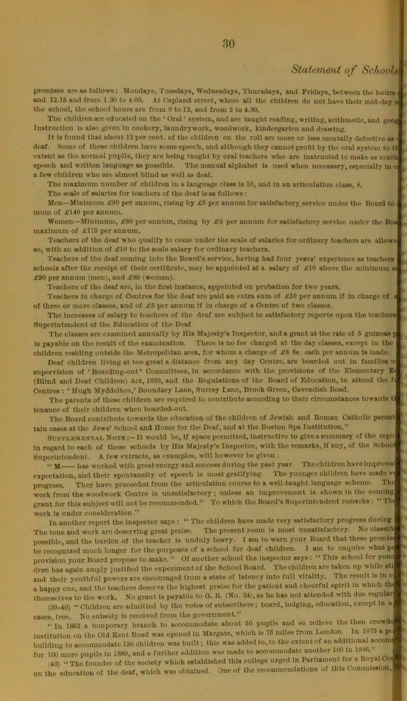 80 Statement of Schools premideH are a« follows : Moiidaya. Tneedaya, Weduesdays, Thiiradayg, and Fridays, between the hours ^ and 12.16 and from 1.30 to 4.00. At Capland street, where all the childn'n do not have their mid-day n the school, the school hours are from 0 to 12, ami from 2 to 4.30. The children are educated on the ‘ Oral' system, and are taught reading, writing, arithmetic, and geog Instruction is also given in cookery, laundrywork, woodwork, kindergarten and drawing. It is found that about 12 per cent, of the children on the roll are more or less mentally defective as ' deaf. Some of these children Imve some speech, and although they cannot profit by tin- oral system to tl extent as the normal pupils, they are being taught by oral teachers who are instructed to make as mnch spt^ech and written language as possible. The manual alphabet is used when nexM.>s8ary, e«i>ecially in c a few children who are almost blind as well as deaf. The maximum number of children in a language class is 10, and in an articulation class, 8. The scale of salaries for teachers of the deaf Isas follows: Men—Minimum £90 per annum, rising by jC.) per annum for satisfactory,service under the Board to ; mum of £140 per annum. Women—Minimum, £80 per annum, rising by £3 i>er annum for satisfactory service under the Boa maximum of £115 per annum. Teachers of the deaf who qualify to come under the scale of salaries for ordinary teachers are allowe so, with an addition of £10 to the scale salary for ordinary teachers. Teachers of the deaf coming Into the Board’s service, having had four years’ experience as teachers schools after the receipt of their certificate, may be appointed at a salary of £10 above the minimum si £90 per annum (men), and £80 (women). Teachers of the deaf are, in the first instance, appointed on probation for two years. Teachers in charge of Centres for the deaf are paid an extra sum of £10 per annum if in charge of a of three or more classes, and of £5 jier annum if in charge of a Centre of two classes. ^ The increases of salary to h’achers of the. deaf are subject to satisfactory reports upon the teachers Superintendent ol the Education of the Di“af The classes are examinetl annually by His Majesty’s Inspector, and a grant at the rate of 6 guineaa p , is payable on the result of the examination. There is no fee charged at the day classes, except in the children residing outside the Metropolitan area, for whom a charge of £8 8s each per annum is made. Deaf children living at too great a distance from any day Centre, are boarded out in familice u Bupiervlston of ‘Boarding-out’ Committees, in accordance with the provisions of the Elementary Ei , (Blind and Deaf Children) Act, 1893, and the Itegulations of the Board of Education, to attend the f< . Centres : ‘ Hugh Myddelton,’ Boundary Lane, Surrey Lane, Brook Green, Cavendish Hoad. The parents of these children are required to contribute according to their circumstances towards tl tenance of their children when boarded-out. The Board contribute towards the education of the children of Jewish and Boman Catholic parent tain cases at the Jews’ School and Home for the Deaf, and at the Boston Spa Institution.” SUPPLKMKNTAL Note:—It would be, if space permitted, instructive to give a summary of the repo in regard to each of these schools by His Majesty’s Inspector, with the remarks, if any, of Uie School Superintendent. A few extracts, as examples, will however be given ; M has worked with great energy and success during the past year The children have improve* expectation, and their spontaneity of speech is most gratifying. The younger children have made v progress. They have proceeded from the articulation course to a well-taught language scheme. Tht work from the woodwork Centre is unsatisfactory ; unless an improvement is shown in the coming grant for this subject will not be recommended.” To which the Board’s Superintendent remarks ; ” Th« work is under consideration.’’ In another report the insp<K;tor says : “ The children have made very salisfaclory progress during The tone and work are deserving great praise. The present room is most unsatisfactory. No chvssifi possible, and the burden of the teacher is unduly heavy. I am to warn your Board that these premis^ be recognized much longer for the purposes of a school for deaf children. I am to enquire what pc provision your Board propose to make. ” Of another school the inspector says: ” This school for yoni dren has again amply justified the experimentof the School Board. Thechildren are taken up while sti and their youthful powers are encouraged from a state of lati-ncy into full vitality. The result is in o a happy one, and the teAchei-s deserve the highest praise for the patient and cheerful spirit in which th( themselves to the work. No grant is payable to Q. It. (No. 24), as he has not attended with due regular (39-40) ” Children are admitted by the votes of subscribers; board, lodging, education, except in a cases, free. No subsidy is received from the government.” “ In 1862 a tc-mporary branch to ac-commodate about 80 pupils and so reUeve the then crowd institution on the Old Kent Road was opened in Margate, which is 76 nxiles from Isjndon. In 1875 a p. building to accommodate 130 children was built; this was added to, to the extent of an additional acoom for 100 more pupils in 1880, and a further addition was made to accommodate another 100 in 1846. (43) ” The founder of the society which established this college urged in Parliament for a Royal Coi on the education of the deaf, which was obtalneil. One of the recommendations of this Commission,