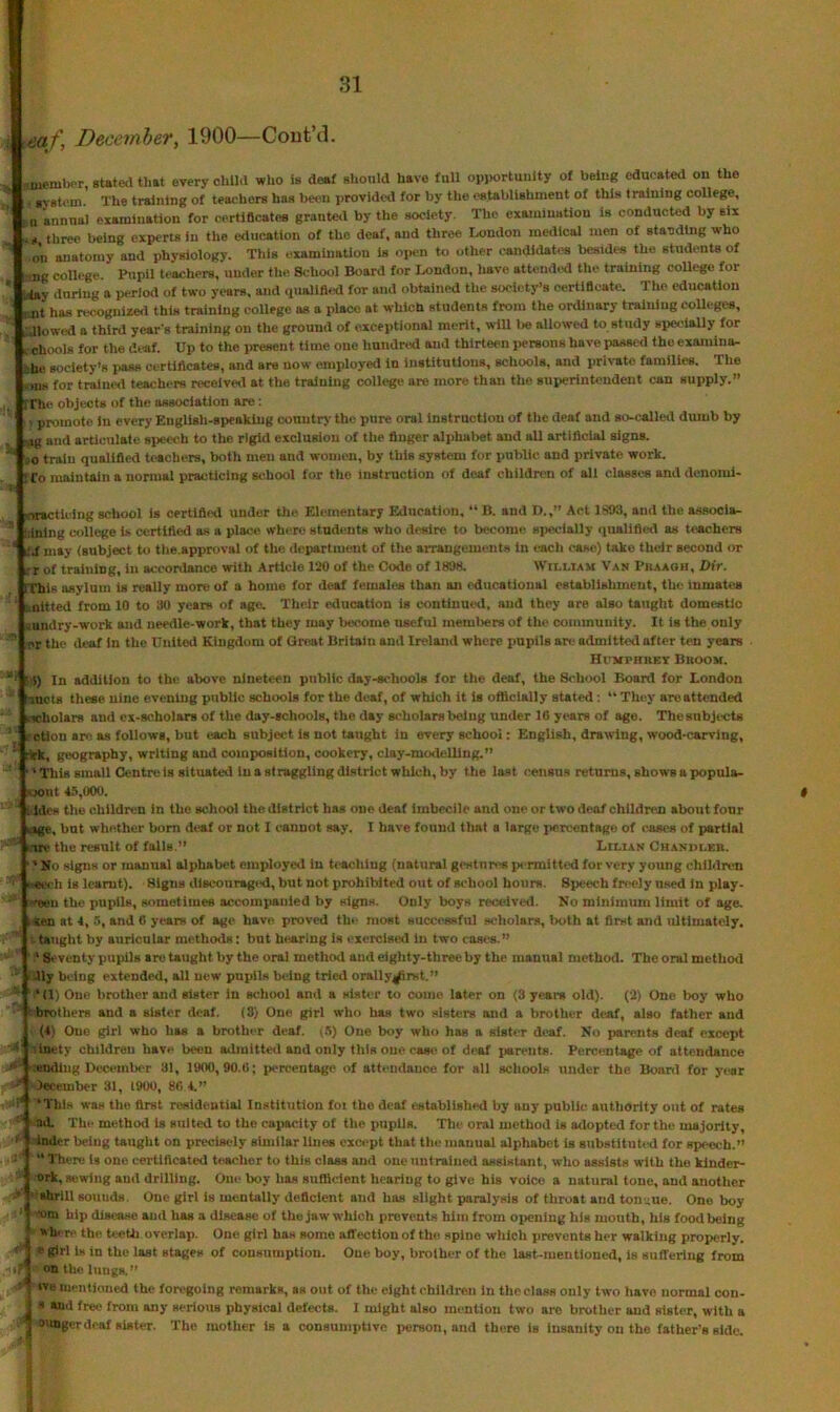 j eaf, December, 1900—Cout’d. :aueiulKT, sUtea that every child who Is deaf should have full opportunity of being educated on the • svBtem. The training of teachers has been provided for by the establishment of this training college, . n annual examination for certificates granted by the society. The examination is conducted by six three being experts in the education of the deaf, and three London medical men of standing who on anatomy and physiology. This examination is open to other candidates besides the students of l ing college. Pupil teachers, under the School Board for London, have attended the training college for -toy during a period of two years, and qualified for and obtained the society’s oertifloatc. The education imt has recognizetl this training coUege as a place at which students from the ordinary training coUeges, „Jlowed a third year's training on the ground of exceptional merit, will l>e allowed to study specially for / chools for the CLi-af. Up to the present time one hnndrtd and thirteen i>er8ons have passed the examina- ■,he society's i)as8 ci^rtiflcates, and are now employed in institutions, schools, and private families. The -ins for traiue<l teachers received at the training college are more than the superintendent can supply.” .. rrhc objects of the association are: ' promote In every English-speeklug oonutty the pure oral instruction of the deaf and so-called dumb by , '.ig and articulate speech to the rigid exclusion of the finger alphabet and all artificial signs.  oo train qualified teachers, both men and women, by this system for public and private work. : Co maintain a normal practicing school for the instruction of deaf children of all classes and denoml- viracticing school is certified under the Elementary Education, “ B. and D.,” Act 1893, and the associa- ’ Idnlng college is certified as a place where students who desire to become specially quallfletl as teachers * lid may (subject to tlie.approval of the department of the arrangements in each case) take their second or :r of training, in accordance with Article 120 of the Code of 1898. WtnLTAM Van Pbaaoh, Dir. IThis asylum is really more of a home for deaf females than an educational establishment, the inmates ‘ knitted from 10 to 30 years of ago. Their education is continued, and they are also taught domestic sundry-work and needle-work, that they may become useful members of the community. It is the only rr the deaf in the United Kingdom of Great Britain and Ireland where pupils arc admitted after ten years HirMPHKEY BrOOM. ”■ '■$) In addition to the above nineteen public day-schools for the deaf, the School Board for London Imcts these nine evening public schools for the deaf, of which it is oflicially stated : “ They areattended scholars and ex-scholars of the day-schools, the day scholars being \inder 16 years of ago. The subjects ■_ c ction arc as follows, but each subject is not taught in every school: English, drawing, wood-carving, ■ rkk, geography, writing and composition, cookery, clay-modelling.” ‘' This small Centre is situated In a straggling district which, by the last census returns, shows a popula- ,s- Ajout 45,(XX). : ides the children in the school the district has one deaf imbecile and one or two deaf children about four liSge, but whether bom deaf or not I cannot say. I have found that a large percentage of cases of partial i.w the result of fulls.” Lilian Chandler. ’ No signs or manual alphabet employed In teaching (natural gestures permitted for very young children •eeeh is learnt). Higns discouraged, but not prohibited out of school hours. Speech freely used in play- Neeu the pupils, sometimes accompanied by signs. Only boys reerdved. No minimum limit of age. itten at 4, 5, and 6 years of age have proved the most successful scholars, both at first and ultimately, taught by auricular methods: but benrlng is exercised in two cases.” ' Seventy pupils arc taught by the oral method and eighty-three by the manual method. The oral method 41y being extended, all new pupils being tried orally4prst.” ‘ (1) One brother and sister in school and a sister to come later on (8 years old). (2) One boy who brothers and a sister deaf, (3) One girl who has two sisters and a brother deaf, also father and (4; One girl who has a brother deaf. (.*i) One boy who has a sister deaf. No parents deaf except inety children have been admitted and only this one cas*; of deaf i«reuts. Percentage of attendance ending December 31, 1900,90.6; percentage of attendance for all schools under the Board for year Jecember 31, 1900, 80 4.” •This was the first residential Institution foi the deaf established by any public authority out of rates ad. The method is suited to the capacity of the pupils. The oral method is adopted for the majority, Inder being taught on precisely similar lines exwpt that the manual alphabet is substitutid for speech.” ” There is one certificated teacher to this class and one untrained aesistant, who assists with the klnder- -ork, sewing and drilling. One boy has sufllclent hearing to give his voice a natural tone, and another ‘’ahrill sounds. One girl is mentally deficient and has slight paralysis of throat and ton'.;ue. One boy •om hip disease and has a disease of the jaw which prevents him from oiieniug his mouth, his food being where the tcetli overlap. One girl has some affection of the spine which prevents her walking properly. 1 « girl is in the last stages of consumption. One boy, broiher of the last-mentioned, is suffering from 1 oatholungH.” 1 ive mentioned the foregoing remarks, as out of the eight children in the class only two have normal cou- I s and free from any serious physical defects. I might also mention two are brother and sister, with a J onnger deaf sister. The mother is a consumptive person, and there is insanity on the father’s side.