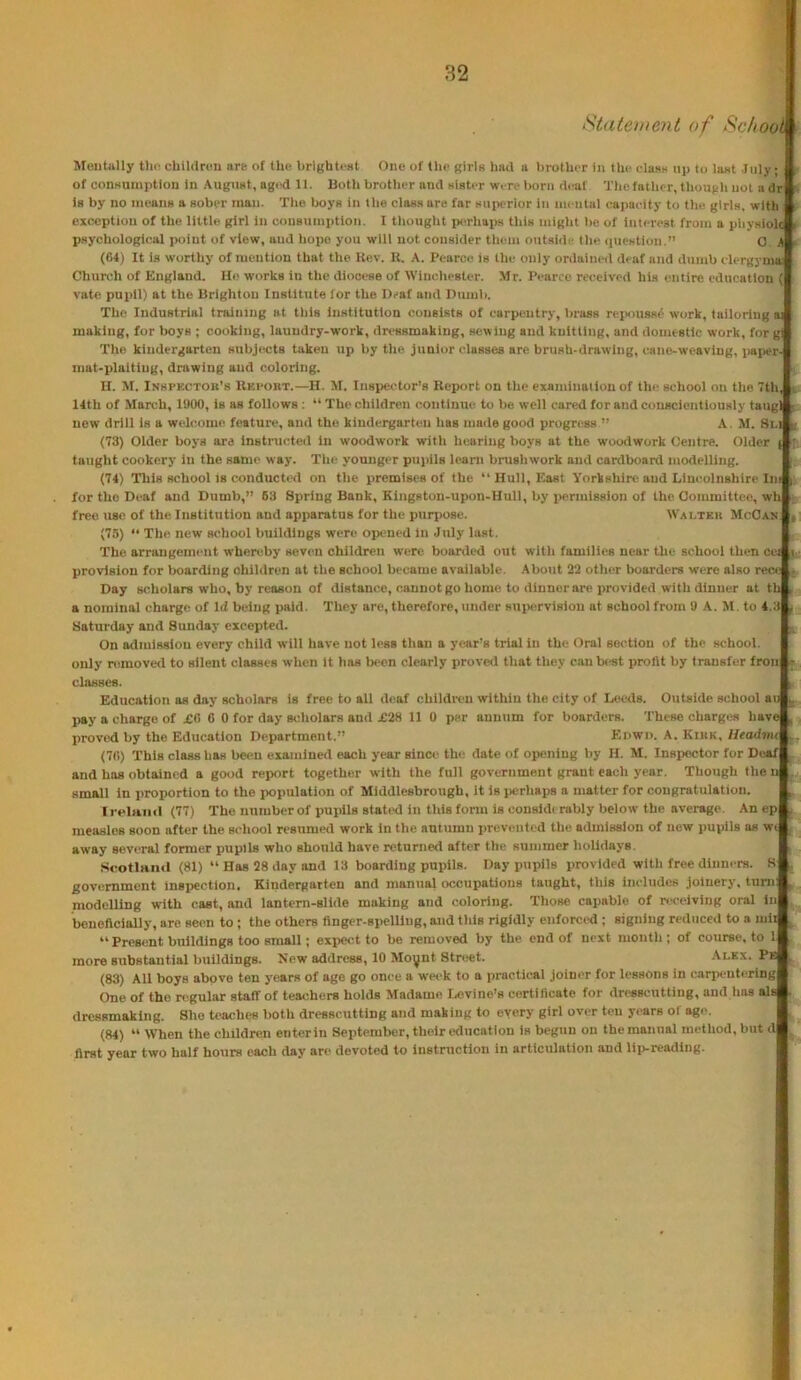 Staten tent of Sc/iooli MoiiUlly tlid cbildrttii are of the brlghteat One of the girls had a brother in the class up to last Inly of consumption in August, aged 11. Both brother and slater were l)orn deaf Thefather, though not a dr| la by no means a aober man. Tito boya in the class are far superior in mental capacity to the girls, with f exception of the little girl in consumption. I tliought isThaps this tuight bo of interest from a pliysiold psychological point of view, and hope you will not consider them outsidi- the (luestiou.” 0. (64) It is worthy of mention that the Kev. It. A. Pearce is the only ordained deaf and dumb clergyma Church of England. He works in the diooi'se of Winchester. Mr. Pearce received his entire education (I vate pupil) at the Brighton Institute for the Deaf and Dumb. The Industrial training at this institution consists of carpentry, brass reismsse work, tailoring i making, for boys ; cooking, laundry-work, dressmaking, sewing and knitting, and domestic work, for gij The kindergarten subjects taken up by the junior classes are brush-drawing, cane-weaving, paper-j mat-plaiting, dntwing and coloring. H. M. Inhpectou's Rkhort.—H. M. Inspector’s Report on the exandnation of the school on the 7thJ 14th of March, 11)00, is as follows : “ The children continue to be well cared for and conscientiously taugll new drill is a welcome feature, and the kindergarten has made good progress ” A. M. 8i.J (73) Older boys are Instnicted in woodwork with hearing hoys at the woodwork Centre. Older taught cookery in the same way. Tlie younger pupils leant brushwork and cardboard modelling. (74) This school IS conducted on the premises of the “Hull, East Yorkshire and Lincolnshire Intj for the Deaf and Dumb,” 63 Spring Bank, Kingston-upon-Hull, by permission of the Committee, wh| free use of the Institution and apparatus for the purjtose. Waltkii McOanJ (75) “ The new school buildings were opened in July last. The arrangement whereby seven children were boarded out with families near the school then ceJ provision for boarding children at the school became available. About 22 other Itoarders were also recej Day scholars who, by reason of distance, cannot go home to dinner are provided with dinner at tl a nominal charge of Id being paid. They are, therefore, under suj>ervisiou at school from 9 A.M. to 4.3| Saturday and Sunday excepted. On admission every child will have not less than a year’s trial In the Oral section of the school, only nimoverl to silent classes when it has been clearly proved that they canb««t profit by transfer fronl classes. Education as day scholars is free to all deaf children within the city of Isteds. Outside school au| pay a charge of £0 6 0 for day scholars and £28 11 0 per annum for boarders. These charges have proved by the Education Department.” Enwn. A. Kiuk, Headmil (70) This class has been examined each year since the date of opening by H. M. Inspector for DeafI and has obtained a good report together with the full government grant each year. Though the nf small in proportion to the population of Middlesbrough, It isiierhaps a matter for congratulation. IrelniHl (77) The number of pupils statixl in this form is consldt rably below the average. An ep| measles soon after the school resumed work in the autumn preveiitC'd the admission of new pupils as wtj away several former pupils who should have returned after the summer holidays. ScotlHiid (81) “Has 28 day and 13 boarding pupils. Day pupils provided with free dinners. 8| government inspection. Kindergarten and manual occupations taught, this includes joinery, tuml modelling with cast, and lantern-slide making and coloring. Those capable of receiving oral ini beneficially, are seen to; the others finger-spelling, and this rigidly enforced ; signing reduced to a miif “ Present buildings too small; expe<^t to be removed by the end of next month ; of course, to ll more substantial buildings. New address, 10 Moynt Street. .\lkx. (83) All boys above ten years of age go once a we<'k to a practical joiner for lessons in carpentcringl One of the n^gular staff of teachers holds Madame Levine’s certificate for dresscutting, and has als^ dressmaking. She teaches both dresscutting and making to every girl over ten years of age. (84) “ When the children enterin September, their education is begun on the manual method, but d| first year two half hours each day are devoted to instruction in articulation and liji-reading.