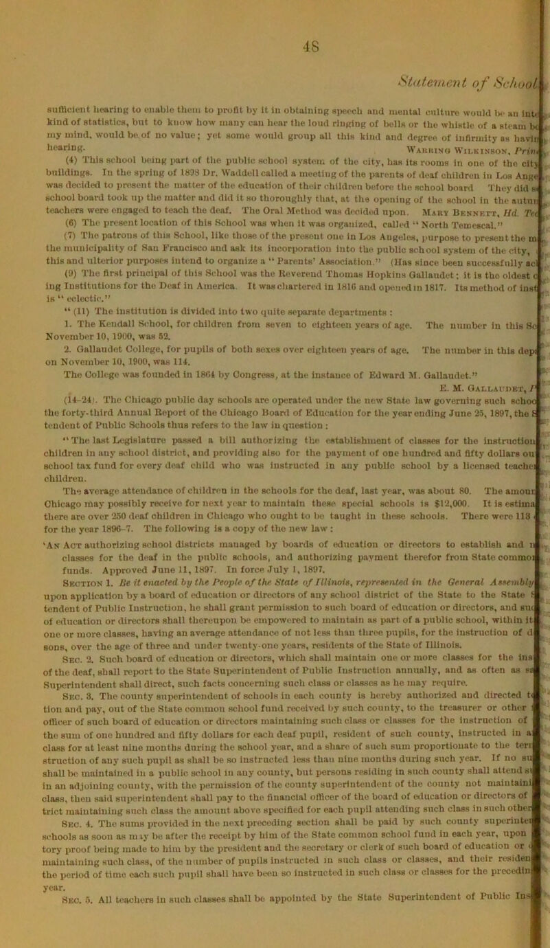 Statement of School , siimoicnt hearliiK to cimblo tlu'iii to uroHt by it iu obtaining speech and mentai cuitnre would l>e an lnt« kind of statistics, but to know how many can hear the loud ringing of Ik-IIh or the whistle of a steam b< my mind, would be of no value; yet some would group all this kind and degree of infirmity as havdii k hearing. Wauuivo Wii.kinsov. PHvi , (4) This school being part of tlie public school system of the city, has its rooms in one of the cit> buildings. In the spring of 1833 Dr. Waddell called a meeting of tlie parents of deaf children in Iajs Ange was de<;ided to present the matter of the education of their ehlldreu before tlie school board 'J'hey did si school board took up the matter and did it so thoroughly tliat, at the opening of the school in the autuii teachers were engagi-d to teach the deaf. The Oral Metliod was decided ujKin. Mar* Bennett. Hd. Tei ’’ (6) The present location of this School was when it was organized, called “ North Temescal.” ' (7) rile patroiis of this School, like those of the present one in I^s Angeles, purpose to present the m p the municipality of San Francisco and ask its incorporation into the public school system of the city, , this and ulterior purposes intend to organize a “ Parents’ Association.” (lias since been suecessfiilly aci (3) The first priuciiiai of this School was the Hevereud Thomas Hopkins Gollaudet: it is the oldest c ing Institutions for the Deaf in America. It wascliartered in 181C and oiiemidin 1817. Its method of inst ^ is “ eedectic.” ^ “ (11) The institution is divided into two quite separate departments : ’ 1. The Kendall School, for children from seven to eighteen years of age. The numlxT iu this Sc  November 10, 1900, was 52. *■ 2. Gallaudet College, for pupils of both sexes over eigliteen years of age. The number in this depi ’ on November 10, 1900, was 114. *' The College was founded in 1804 by Congress, at the instance of Edward M. Gallaudet.” * E. M. OAr-LAunET, / (14-24). The Chicago public day schools are operated under the new State law governing such schoo ‘ the forty-third Annual Report of the Chicago Board of Education for the year ending June 25, 1897, the t ‘ tendent of Public Schools thus refers to the law iu question ; •'The last Legislature pa.ssed a bill authorizing the establishment of classes for the instructiou children in any school district, and providing also for the payment of one hundred and fifty dollars on school tax fund for every deaf child who was instructed in any public school by a licensed teacliei children. [ The avei'age attendance of children in the schools for the deaf, last year, was about 80. The amoni I Chicago may possibly receive for next year to maintain these special schools is $12,000. Itisestima there are over 250 deaf children in Chicago wlio ought to 1h) taught in these schools. There were 118 ' for the year 1896-7. The following is a copy of the new law: 'An Aot authorizing school districts managed by boards of ixlucation or directors to establish and n .■ classes for the deaf in the public schools, and authorizing payment tlierefor from State commoi . funds. Approved June 11, 1897. In force July 1, 1897. Section 1. Be it enacted hy the People of the State of Illinois, reprenr.nted in the General Assembly upon application by a board of education or directors of any school district of the State to the State i tendent of Puljlic Instruction, he shall grant iiermisslon to such board of education or directors, and sui ^ of education or directors shall thereupon be empowered to maintain as part of a public school, within it . one or more classes, having an average attendance of not less than three pupils, for the instruction of d sons, over the age of three and under twenty-one years, residents of the State of Illinois. Seo. 2. Such lioard of education or directors, which shall maintain one or more classes for tlie ins ^ of the deaf, shall n'port to the State Superinteudent of Public Instruction annually, and as often as ss Superintendent shall direct, such facts concerning such class or classes as he may require. Sec. 3. The county superintendent of schools in each county is hereby authorized and directed ti . tlon and pay, out of the State common scliool fund received liy such county, to the treasurer or other I officer of such board of education or directors maintaining such class or classes for tlie instruction of the sum of one hundred and fifty dollars for each deaf pupil, resident of such county. Instructed in a class for at least nine months during the school yiair, and a share of sucli sum proportionate to the ten structlon of any such pupil as shall be so instructed less than nine months during such year. If no su shall be maintained iu a public school In any county, but persons residing in such county shall attend si iu an adjoining county, with the permission of the county superintendent of the county not maiutaini class, then said superintendent shall pay to the financial officer of the board of education or directors of trict maintaining such class the amount above specified for each pupil attending such class in such other Sec. 4. The sums jirovided in the next preceding section shall be paid by such county sujKTintei schools as soon as in ly be after the receipt by him of the State common school fund iu each year, upon tory proof being maile to him by the president and tlie secretary or clerk of such board of education or < maintaining such class, of the number of pupils instructed in such class or cla-sses, and their residen the jieriod of time each sucli pui>il shall liave been so instructed iu such class or classes for the prccodin year. Sec. o. All teacliers iu such classes shall bo apjioiuted by the State Suiieriutundeiit of Public Ins