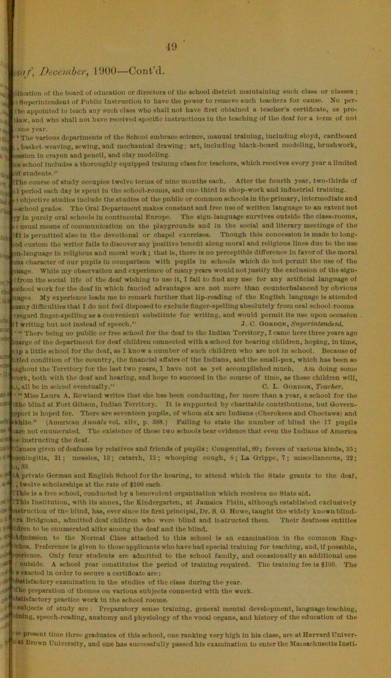 4‘) iaf\ December, 1900—Cout’d. ■ illcstiou of the board of education or directors of tlie school district niaintaiuiuf; such class or classes ; ', Superiutendeut of Public Instruction to have the power to remove such teachers for cause. No per- : be appointed to teach any such class who .shall not have lirst obtained a teacher's certificate, as pro- : law, and who shall not have received spscitic instructions in the teaching of the deaf for a term of not one year. ‘ The various departments of the School embrace science, manual training, iucludiug sloyd, cardboard , basket-weaving, sewing, and mechanical drawing; art, iucludiug black-board modeling, brnshwork, ■ession in crayon and pencil, and clay modeling. L,s school Includes a thoroughly equipped training cla.ssfor teachers, which receives every year a limited ,3f students.” / iThe course of study occupies twelve terms of nine months each. After the fourth year, two-thirds of 1 perioil each day is spent in tlio scliool-rooms, and one-third in shop-work and industrial training. -) objective studies Include the at udies of the public or common schools In the primary, intermediate and ^school grades. The Oral Department makes constant aud free use of written language to an extent not ;y iu purely oral schools in continental Europe. The sign-language survives outside the class-rooms, i) usual means of communication on the playgrounds and in the social and literary meetings of the :lt is permitted also in the devotional or chaiiel exercises. Though this concession is made to long- l ed custom the writer fails to discover any positive benefit along moral and religious liims duo to the use ^n-lauguage iu religious aud moral work ; that is, there is no percei)tlble difference in favor of the moral rus character of our pupils in comparison with x>upils in schools which do not p»'rmif the use of the pinage. ‘While my observation and experience of many years would not justify the exclusion of the slgn- tfrom the social life of the deaf wishing to use it, I fail to And any use for any artificial language of MChool work for the deaf in which fancied advantages are not more tlian countorbalance^l by obvious taages. My experience leads me to remark further that lip-reading of the English language is attended wany difficulties that I do not feel dhsiiosedto exclude finger-spelling absolutely from oral school-rooms regard fluger-ep<dling as a convenient substitute for writing, and would permit its use upon occasion (f writing but not instead of sp<'ech.’' J. C. Gordon, SuperintemUnt. There being no public or free school for the deal in the Indlau Territory, I came here three years ago marge of the department for deaf children connected with a school for hearing children, hoping, in time, ip a little school for the di'.af, as I know a number of such (Children who are not iu school. Because of : tied condition of the country, the financial affairs of the Indians, and the small-pox, wlilch has b«!en so .ighout the Territory for the last two years, I have not as yet accomplished much. Am doing some •ork, both witli the deaf aud iiearing, and hope to succeed in the course of time, as these children will, all be in wdtool eventually.” C. L. Gordon, Teacher. ■  Miss Laura A. Kowlaud writes that she has been conducting, for more than a year, a school for the the blind at Fort Gibson, Indian Territory. It is supported by charitalile contrlbutious, but Qovern- ;iport is hoped for. There are seventeen pupils, of whom six are Indians (Cherokees and Choctaws) and ikhite.” (Amerlcau An«a/» vol. xliv, p. 388.) Failing to state the, number of blind the 17 pupils lare not enumerated. The existence of these two schools bear evidence that even the Indians of America . e instructing the deaf. 'JaUBCs given of deafness by relatives and friends of pupils : Congenital, SO; fevers of various kinds, 33 ; * soenlugitis, 31; measles, 13; catarrh, 13; whooping cough, 8; La Grippe, 7; miscedlaneous, 22; I, 33. \ private German aud English School for the hearing, to attend which the State grants to the deaf, ., twelve scholarships at the rate of $100 each. TThi.s is a free school, conducted by a l>enevolent organization which receives no State aid. ■ This Institution, with its annex, the Kindergarten, at Jamaica Plain, although establislicd exclusively -istruction of the blind, has, ever since its first principal. Dr. S. G. Howe, taught the widely known bliiid- ra Bridgman, admitted deaf children who were, blind aud iiistructed them. Their deafness entitles •.Mren to lie enumerated alike among the deaf and the blind. Vdlnissiou to the Normal Class attached to this school is an examination in the common Eng- ‘chos. Prefenmee is given to those aiiplicants who have had special training for teaching, and. If possible, jeriencc. Only four students are admitted to the school family, and occasionally an additional one outside. A school year constitutes the period of training required. The training fee is $100. The B exacteil in order to secure a certificate are: Satisfactory examination in the studies of the class during the year. The preparation of themes on various subjects connected with the work. iatlsfa<-tory practice work in the school rooms. subjects of study are; Preiiaratory sense training, general mental development, language teaching, iniug, speech-reading, anatomy and physiology of the vocal organs, and history of the education of the >e present time three graduates of this school, one ranking very high in his class, are at Harvard Univer- st Brown University, and one has successfully iiassed his examination to enter the Maisachnsetts Insti-