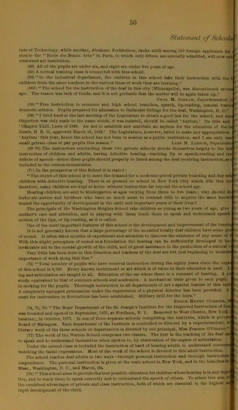 Statement of Schools ' tute of Teoliuology, while uuother, Abraliarii Fochheliiier, ranks sixth among IBO foreign applicants for i Sion to the “ Ecole <les Beaux Arts ” In Paris, to which only fifteen are annually admitted, will now i nh ' renowned art institution. ' (49) All of the pupils are under six, and eight are under five years of age. (60) A nomial training class is conueet<*d with this school. (6:i) “In the industrial department, tlie children in this school take their instruction with the b ' children from the same tt^achers in the various lines of work they are learning.” ‘ (.666) “ The school for the instruction of the deaf in this city (Minneapolis), was discontinued seviTs ago. The reason was lack of funds, and it is not probable that the matter will be again taken up.” Chas. M. Jobdam, Superintendent (1 ' (.B9)“Free instruction in common and high school branches, speech, lip-reading, manual traiuh domestic science. Pupils prepared for admission to Gallaudet Oollego for the deaf, Washington, D. C,” ' (fi6) “ I tried hard at the last meeting of the Legislature to obtain a good law for the school, and sne “ Objection was only made to the name which, it was Insisted, should be called ‘ Asylum.’ Its title and ’■ ‘ Chapter XLII, I.awa of 1899. An Act to establish and maintain an asylum for the education of thed« ‘ dumb, II B. 51, approved March 16,189J.’ The Legislature, however, failed to make any appropriation : * ‘ Asylum ’ this year, hence the school has not been in session as a public institution, and I am only teac ' small private class of pay pupils this season.” Lars M Larson, Suj/erinteti  ((19-70) The instructors conducting these two private schools devote themselves largely to the ind instruction of children and adults, having defective hearing—teaching lip or speech-reading and cor ' defects of speech—hence these pupils should properly be listed among the deaf K>ceivlng instruction,as t Included in the census enumeration. i (71) In the prospectus of this School it is stated; “ The object of this school is to meet the demand fur a moderate priced private boarding and day sch i children with defective hearing. There is at present uo school in New V'ork City which fills this nci ' therefore, many children are kept at home without instruction far beyond the school age. Hearing children are sent to kindergarten at ages varying from throe to five years ; why should th  fortunate sisters and brothers who have so much more to contend with to acquire the same knowli '■ denied the opportunity of development in the, early and Important years of their lives 7 ’ The principals of the Washington Heights School take children as young as two years of age, give mother’s care and attention, and in playing with them teach them to speak and understand speech ; motion of the Ups, or Up reading, as it is called. ^ One of the most important features of this school is the development and improvement of the licarin, ‘ It is not generally known that a large percentage of the so-called totally deaf chUdren have some per ‘ of sound. It often takes months of experiment and attention to discover the existence of any sense of 1 With this slight perception of sound as a foundation the hearing can be snftlclently developed to l>ec » invaluable aid to the mental growth of the child, and of great assistance in the production of a natural v ’ Very little has bt«m done in this direction and teachers of the deaf are but just lieginnlng to underst « importance of work along this line.” (72) “ Total number of pupils who have received instruction during the eighty years since the orgai ^ of this school is 3,790 Every known instrument or aid which is of value in their education is used. L -v ing and articulation arc taught to all. Education of the ear whens there is a remnant of hearing. A co i- study equivalent to that of common schools and a<aidcmi(>8. A mechanical trade given to each pupil. !jf in cooking for the pupils. Thorough instruction in all departments of Art a special feature of this Inst ■ A completely equipped gymnasium under the supervision of a physical director has been provided. A i ment for instruction In floriculture has been established. Military drill for the boys.” Enoch Henby Oubbikb, V. ' (74, 76, 7B) “ The Boys’ Department of the St. Josepli’s Institute for the Improved Instruction of Dea was founded and opened in September, 1876, at Fordhaiu, N. k. Removed to West Chester, New Aork ( t location), in October, 1877. Is one of ttinic separate schools comprising the institute, which is govern Board of Managers. Each department of the Institute is controlled or directed by a superintendent, w i literary work of the three schools or departments is directed by one principal. Miss Frances O’Connor.” (77) The work of the Warren School comprises two classes. The first is the teaching of the deaf am to speak and to understand themselves when spoken to, by observation of the organs of articulation. Under the second class is included the instruction of hard of hearing adults to understand conversa ■ watching the facial expressions. Most of the work of the school is devoted to this ailult instruction. The school reaches deaf adults in two ways -tiirongh personal instruction and through instruction * respondence. The personal instriu^tion is given at the main school in New York, and in the branches in Mass., Washington, D. C., and Macon, Qa. (78) “ Tills school alma to provide the best possible education for children whose hearing is in any degr live, and to tea<* them, to speak correctly and to understand the speech of others. To attain this aim it tlie combined advantages of private and class instruction, both of which are essential to the highest ai rapid development of the ciiild.