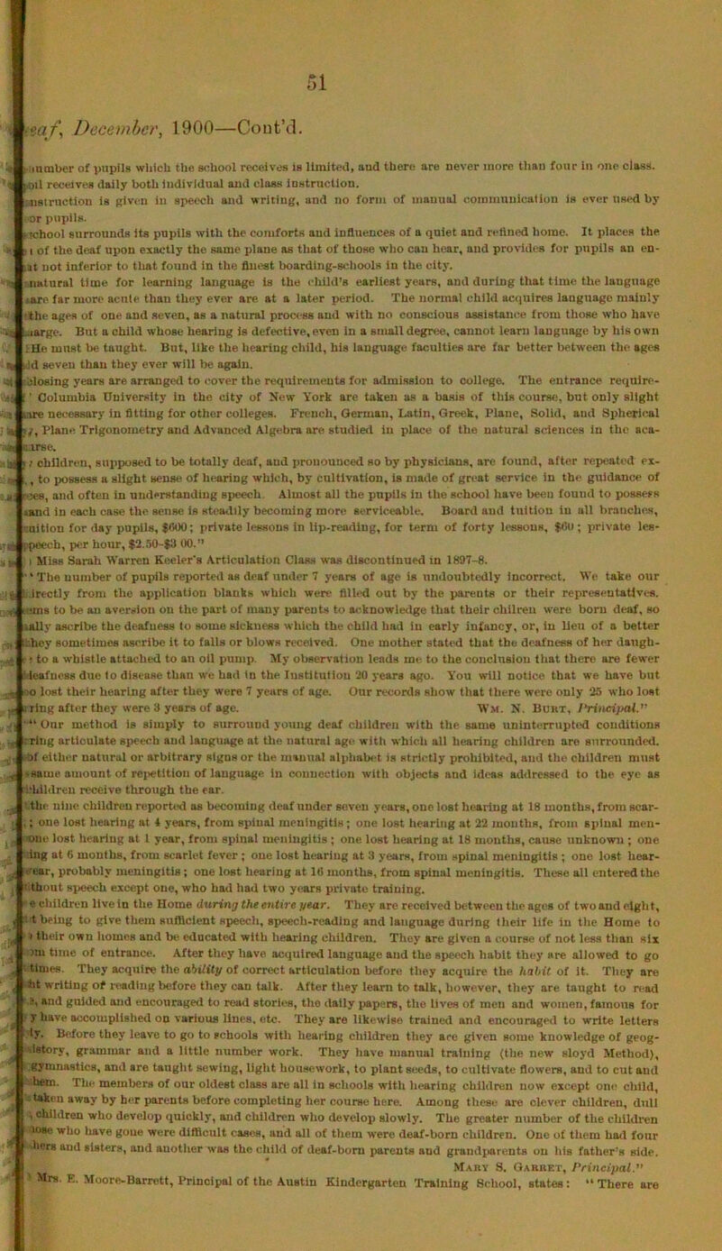 t'ga/’, December, 1900—CoutVl. ■H [' Ml nmber of pupils wtilcU the school receives is llmitcj, and there are never more tliaii four iii one class. 'I fOil receives daily both individual and class instruction. 'iislrnction is Riven in speech and writing, and no form of manual commnuioation is ever used by I or pupils. Mchool surrounds its pupils with the comforts and influences of a quiet and rettned home. It places the 1 of the deaf upon exactly the same plane as that of those who can hear, and provides for pupils an en- at not inferior to tliat found in the finest boarding-schools in the city. natural time for learning language is the child’s earliest years, and during that time the language »are far more acute than they ever are at a later period. The normal child acquires language mainly the ages of one and seven, as a natural process and with no conscious assistance from those who have narge. But a child whose hearing is defective, even in a small degree, cannot learn language by his own ; He must be taught. But, like the hearing child, his language faculties are far better between the ages ■ ^ hid seven than they ever will be again. biosing years are arrangetl to cover the requirements for admission to colit'ge. The entrance require- Columbia University in the city of New York are taken as a basis of this course, but only slight are necessary in fitting for other colleges. French, Oerman, Latin, Greek, Plane, Solid, and Spherli^al 7, Plane Trigonometry and Advanced Algebra are studied in place of the natural sciences in the aca- AAurse. ;ik [ / children, sui>posed to be totally deaf, and pronounced so by physicians, are found, after repeated ex- si , to possess a slight sense of hearing which, by cultivation, is made of great service in the guidance of f*5es, and often in understanding speech. Almost all the pupils in the school have been found to possefs omd in each case the sense is steaillly becoming mon> serviceable. Board and tuition in all branches, ituitiou for day pupils, $000; private lessons in lip-reading, for term of forty lessons, $0o ; private les- ij ppeech, per hour, $2.50-$3 00.” ; I Miss Sarah Warren Keeler’s Articulation Class was discontinued in 1897-8. ' The number of pupils reported as deaf under 7 years of age is uniloubtedly Incorrect. We take our Irectly from the application blanks which were filled out by the parents or their representatives. v^Jroms to be an aversion on the part of many parents to acknowledge that their chilreu were born deaf, so lally ascribe the deafness to some sickness which the child had in early infancy, or, in lieu of a better hey sometimes ascribe It to falls or blows received. One mother stated that the deafness of her daugh- ..^Ir • to a whistle attached to an oil pump. ^ly oliservation lends me. to the conclusion that there are fewer S leafness due to disease than we had in the. Institution 20 years ago. Y'ou will notice that we have but -j oo lost their hearing after they were 7 years of age. Our records show that there were only 25 who lost g i ring after they were 3 years of age. Wm. N. Burt, J‘rinci}>al.” ■ “ Our method is simply to surround young deaf children with the same uninterrupted conditions -ring articulate speech and language at the natural ago witli which all hearing children are surrounded, .of either natural or arbitrary signs or the manual alphala-t is strictly prohibited, and the children mu.st -same amount of rejietltion of language in connection with objects and id<«s addressed to the eye as i'hlldreu receive through the ear. !-thc nine children reporU-d as becoming deaf under seven years, one lost hearing at 18 months, from scar- ,; one lost hearing at 4 years, from spinal meningitis; one lost hearing at 22 months, from spinal men- ■tme lost heariug at 1 year, from spinal meningitis ; one lost hearing at 18 months, cause unknown ; one Ing at 0 months, from scarlet fever ; one lost heariug at 3 years, from spinal meningitis ; one lost hear- r-ear, probably meningitis; one lost hearing at 1(1 months, from spinal meningitis. These all entered the ’.tbout 8i>eech except one, who had had two years private training. e children live in the Home during the entire year. They are received between the ages of two and eight, : t being to give them sufficient speech, speech-reading and language during their life in the Home to > their own homes and bti educated with hearing children, Tliey are given a course of not less than six nn tune of entrance. After they have acquired language and the speech habit they are allowed to go times. They acquire the ability of correct articulation before they acquire the habit of it. They are ht writing of reading before they can talk. After they learn to talk, however, they are taught to read -1 and guided and encouraged to read stories, the dally papers, the lives of men and women, famous for y have accomplished on various lines, etc. They are likewise trained and encouraged to write letters ly. Before they leave to go to schools with hearing children they ace given some knowledge of geog- %lstory, grammar and a little number work. They have manual training (the new sloyd Method), gymnastics, and are taught sewing, light housework, to plant seeds, to cultivate flowers, and to cut and hem. The memiiers of our oldest class are all in schools with hearing children now except oin^ child, -taken away by her parents before completing her course here. Among these are clever children, dull -i ehildreu who develop quickly, and children who develop slowly. The greater number of the children lose who liave goue were difficult cases, and all of them were deaf-born children. One of them had four hers and sisters, and another was the child of deaf-bom parents and grand{>arents on his father’s side. Makv S. Garret, Principal. ' Mrs. E. Moore-Barrett, Principal of the Austin Kindergarten 'Training Sclmol, states: “ There are