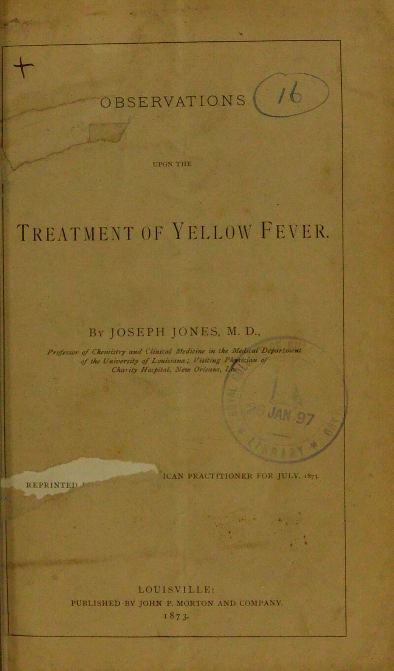 OBSERVATIONS I UPON THE Treatment of Yellow Fever. By JOSEPH JONES. M. U, Professor of Chemistry and Clinical Medicine in the Medical Department of the University of Louisiana ; Visiting Physician of Charity Hospital, New Orleans, Lh. ' P ^ REPRINTED^' 1CAN PRACTITIONER FOR JUI.V. .873. LOUISVILLE: PUBLISHED BY JOHN P. MORTON AND COMPANY. > 873-