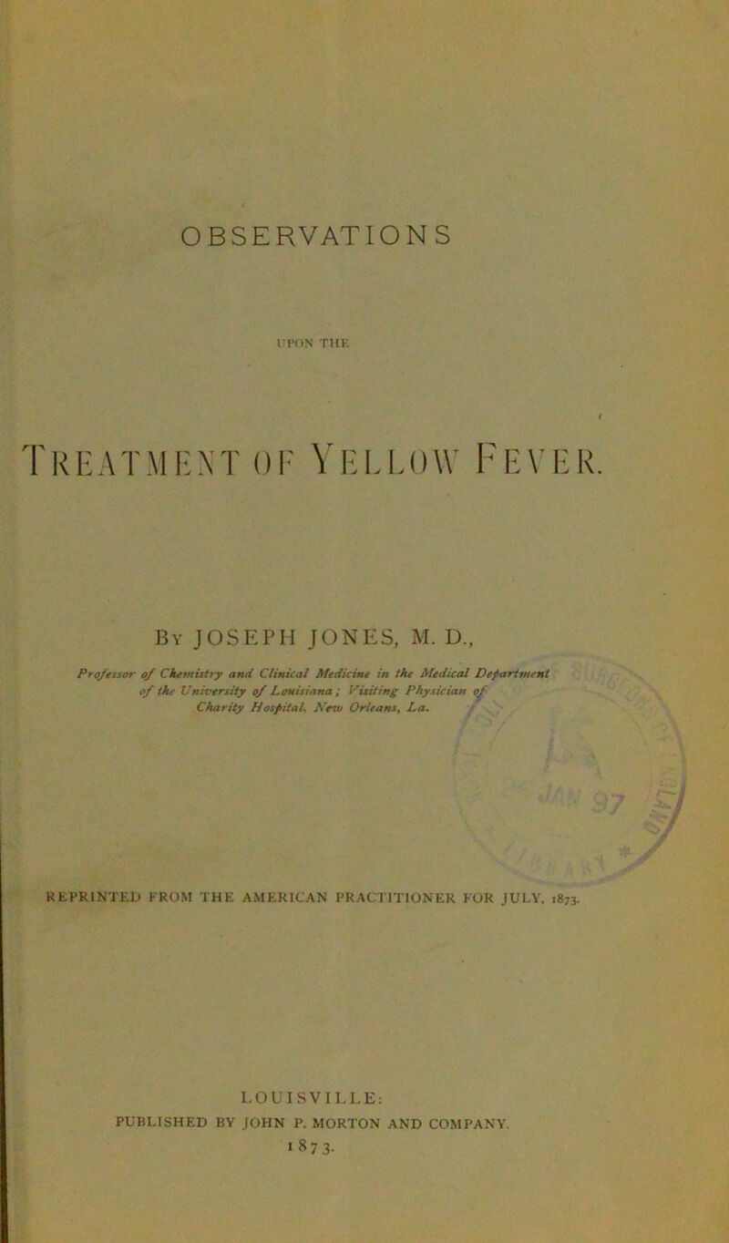 UPON THE Treatment of Yellow Fever By JOSEPH JONES, M. D, Professor of Chemistry and Clinical Medicine in the Medical Department of the University of Louisiana ; Visiting Physician of Charity Hospital, Netu Orleans, La. REPRINTED FROM THE AMERICAN PRACTITIONER FOR JULY, 1873. LOUISVILLE: PUBLISHED BY JOHN P. MORTON AND COMPANY. 18 7 3.