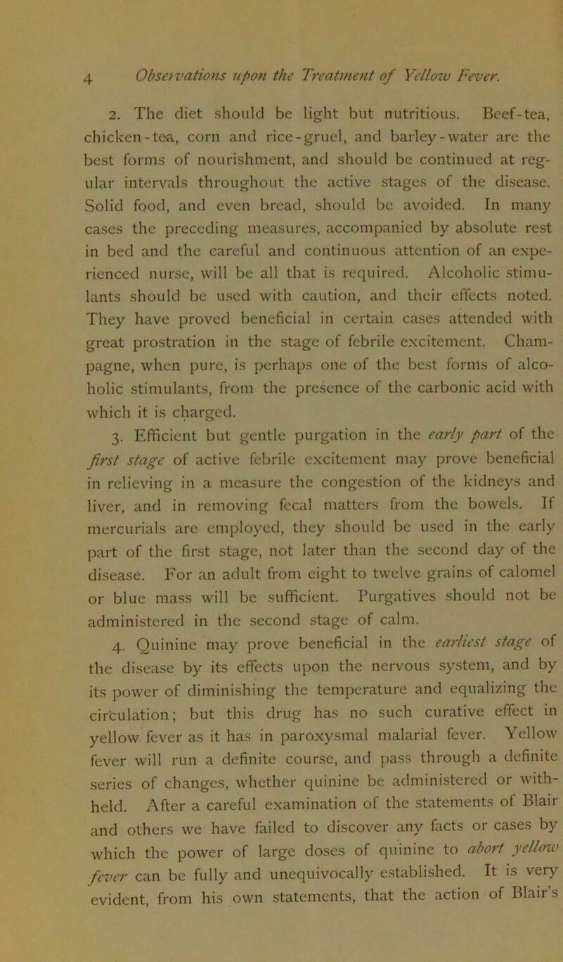 2. The diet should be light but nutritious. Beef-tea, chicken-tea, corn and rice-gruel, and barley-water are the best forms of nourishment, and should be continued at reg- ular intervals throughout the active stages of the disease. Solid food, and even bread, should be avoided. In many cases the preceding measures, accompanied by absolute rest in bed and the careful and continuous attention of an expe- rienced nurse, will be all that is required. Alcoholic stimu- lants should be used with caution, and their effects noted. They have proved beneficial in certain cases attended with great prostration in the stage of febrile excitement. Cham- pagne, when pure, is perhaps one of the best forms of alco- holic stimulants, from the presence of the carbonic acid with which it is charged. 3. Efficient but gentle purgation in the early part of the first stage of active febrile excitement may prove beneficial in relieving in a measure the congestion of the kidneys and liver, and in removing fecal matters from the bowels. If mercurials are employed, they should be used in the early part of the first stage, not later than the second day of the disease. For an adult from eight to twelve grains of calomel or blue mass will be sufficient. Purgatives should not be administered in the second stage of calm. 4. Quinine may prove beneficial in the earliest stage of the disease by its effects upon the nervous system, and by its power of diminishing the temperature and equalizing the circulation; but this drug has no such curative effect in yellow fever as it has in paroxysmal malarial fever. Yellow fever will run a definite course, and pass through a definite series of changes, whether quinine be administered or with- held. After a careful examination of the statements of Blair and others we have failed to discover any facts or cases by which the power of large doses of quinine to abort yellow fever can be fully and unequivocally established. It is very evident, from his own statements, that the action of Blair’s